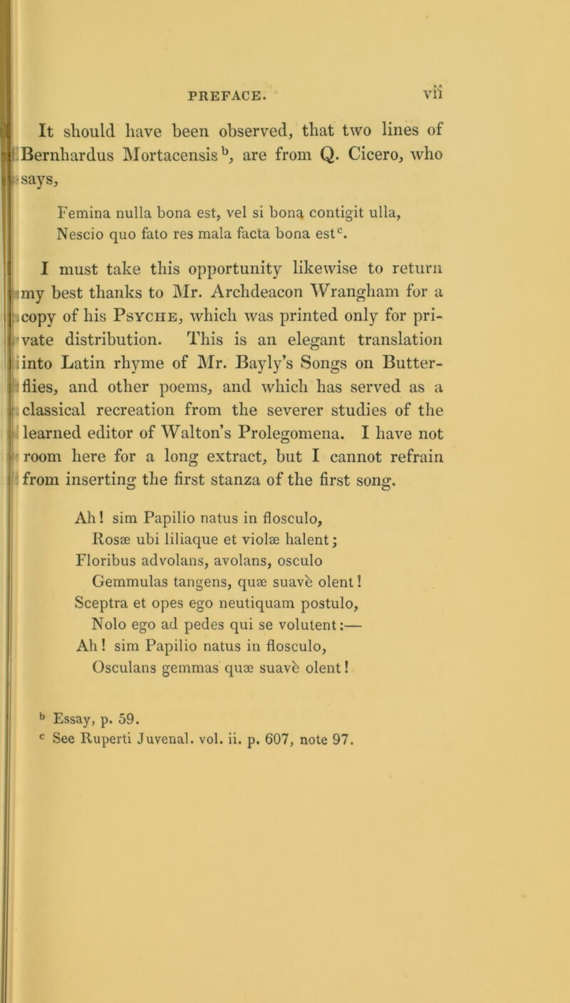 It should have been observed, that two lines of ■’Bernhardus INIortacensis'^, are from Q. Cicero, who -rsays, Femina nulla bona est, vel si bona contigit ulla, Nescio quo fato res mala facta bona est^. I must take this opportunity likewise to return imy best thanks to Mr, Archdeacon Wrangham for a licopy of his Psyche, which was printed only for pri- ll vate distribution. This is an elegant translation liinto Latin rhyme of Mr, Bayly’s Songs on Butter- flies, and other poems, and which has served as a b classical recreation from the severer studies of the il learned editor of Walton’s Prolegomena. I have not ■ room here for a long extract, but I cannot refrain |i from inserting the first stanza of the first song. Ah! sim Papilio natus in flosculo, Rosae ubi liliaque et violse halent; Floribus advolans, avolans, osculo Gemmulas tangens, quae suavb olent! Sceptra et opes ego neutiquam postulo. Nolo ego ad pedes qui se volutent:— Ah! sim Papilio natus in flosculo, Osculans gemmas quae suavb olent! 1 Essay, p. 59. See Ruperti Juvenal, vol. ii. p. 607, note 97. C