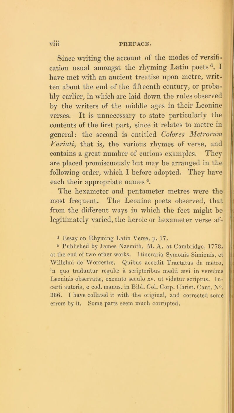 Since writing tlie account of the modes of versifi- cation usual amongst the rhyming Latin poetsI have met with an ancient treatise upon metre^ writ- ten about the end of the fifteenth century, or proba- bly earlier, in which are laid down the rules observed by the writers of the middle ages in their Leonine verses. It is unnecessary to state particularly the contents of the first part, since it relates to metre in general: the second is entitled Colores Metrorum Variati, that is, the various rhymes of verse, and contains a great number of curious examples. They are placed promiscuously but may be arranged in the following order, which 1 before adopted. They have each their appropriate names The hexameter and pentameter metres were the most frequent. The Leonine poets observed, that from the different ways in which the feet might be legitimately varied, the heroic or hexameter verse af- ** Essay on Rhyming Latin Verse, p. 17. « Published by James Nasmith, M. A. at Cambridge, 1778, at the end of two other works. Itineraria Symonis Simionis, et Willelmi de Worcestre. Quibus accedit Tractatus de metro, ■n quo traduntur regulae a scriptoribus medii aevi in versibus Leoninis observatae, exeunto seculo xv. ut videtur scriptus. In- certi autoris, e cod.manus. in Bibl. Col. Corp, Christ. Cant. N. 386. I have collated it with the original, and corrected some errors by it. Some parts seem much corrupted.