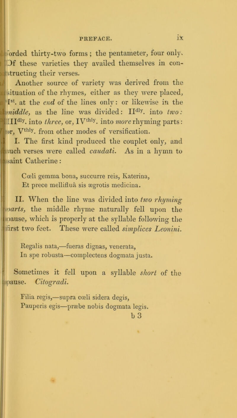 orded tliirty-two forms ; the pentameter^ four only. Of these varieties they availed themselves in con- ■Rtructing: their verses. Another source of variety was derived from the oituation of the rhymes, either as they were placed, at the end of the lines only: or likewise in the middle, as the line was divided: into two: into three, or, into wzorerhyming parts: wr, from other modes of versification. I. The first kind produced the couplet only, and ;uch verses were called caudati. As in a hymn to iaint Catherine: Cceli gemma bona, succurre reis, Katerina, ! Et prece mellifluu sis aegrotis medicina. II. When the line was divided into tivo rhyming ')arts, tlie middle rhyme naturally fell upon the .Danse, which is properly at the syllable following the first two feet. These were called simpUces Leonini. IRegalis nata,—fueras dignas, venerata, In spe robusta—complectens dogmata justa. I Sometimes it fell upon a syllable short of the [pause. Citogradi. Filia regis,—supra coeli sidera degis, Pauperis egis—pracbe nobis dogmata legis. b3