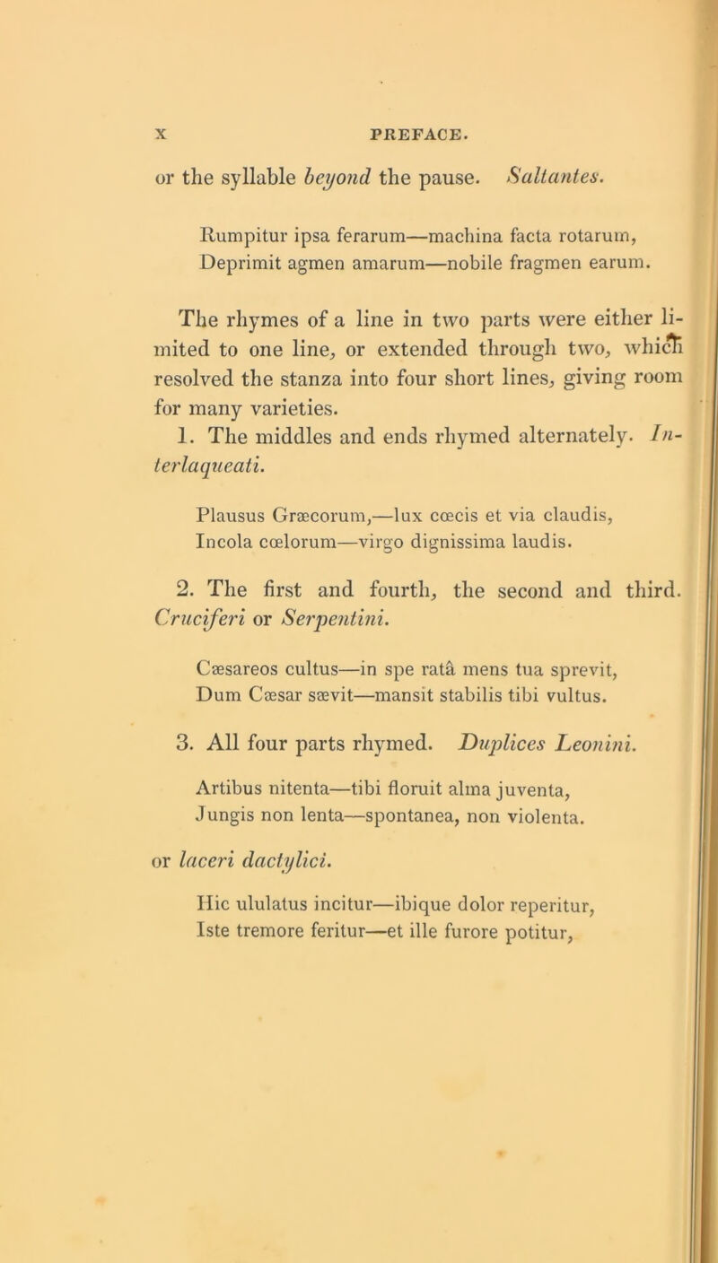 or the syllable beyond the pause. Hallanten. Ilumpitur ipsa ferarum—machina facta rotaruin, Deprimit agmen amarum—nobile fragmen earum. The rhymes of a line in two parts were either li- mited to one line, or extended through two, whicti resolved the stanza into four short lines, giving room for many varieties. 1. The middles and ends rhymed alternately. In- terlaqueati. Plausus Graecoi'um,—lux coeds et via claudis, Incola coelorum—virgo dignissima laudis. 2. The first and fourth, the second and third. Cruciferi or Serpent'mi. Csesareos cultus—in spe rata mens tua sprevit, Dum Caesar saevit—mansit stabilis tibi vultus. 3. All four parts rhymed. Diqylices Leonini. Artibus nitenta—tibi floruit alma juventa, Jungis non lenta—spontanea, non violenta. or laceri daclylici. Ilic ululatus incitur—ibique dolor reperitur, Iste tremore feritur—et ille furore potitur,