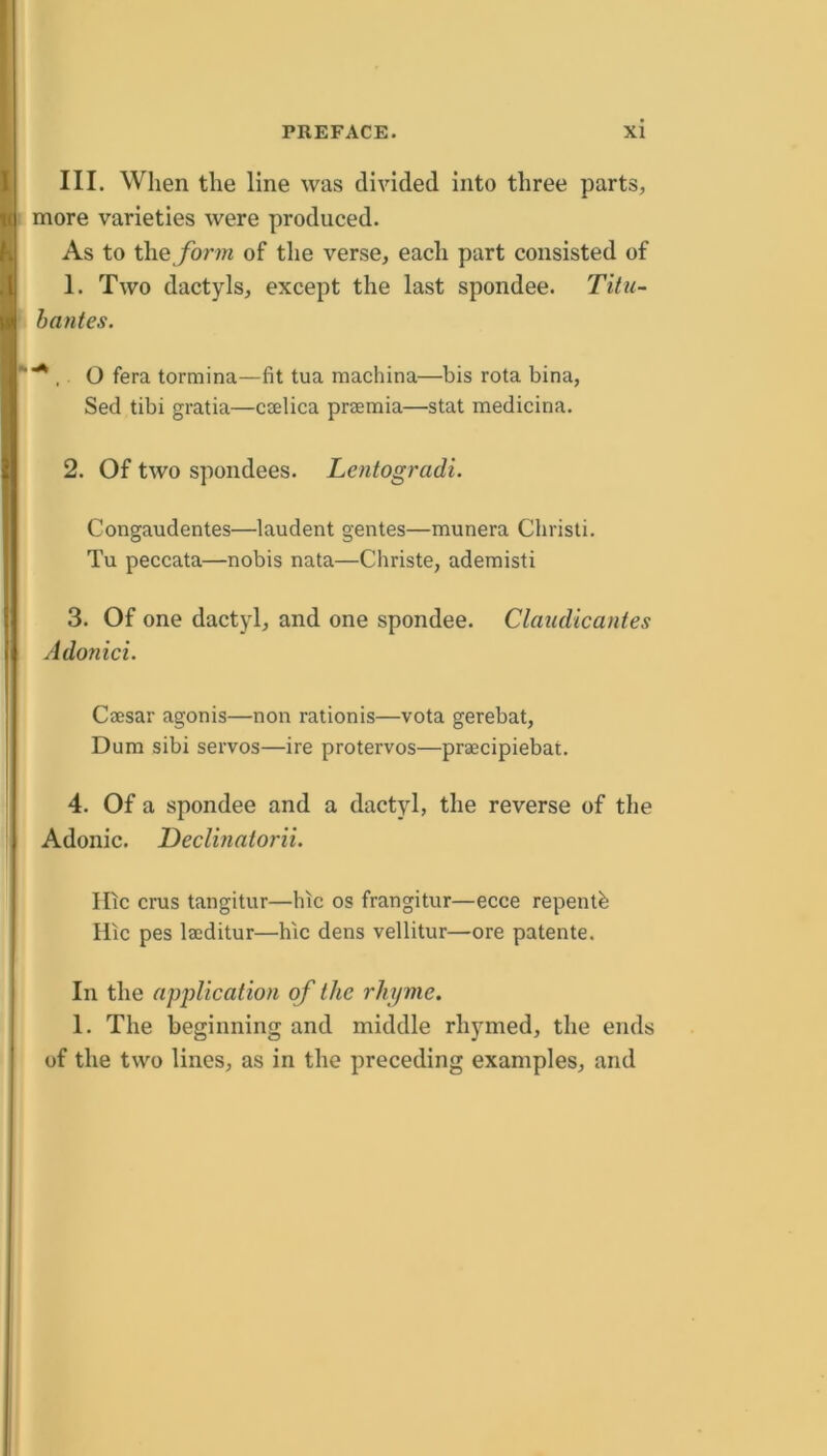 III. When the line was divided into three parts, more varieties were produced. As to the form of the verse, each part consisted of 1. Two dactyls, except the last spondee. Titu- hantes. . O fera tormina—fit tua machina—bis rota bina, Sed tibi gratia—caelica praemia—stat medicina. 2. Of two spondees. Lentogradi. Congaudentes—laudent gentes—munera Christi. Tu peccata—nobis nata—Christe, ademisti 3. Of one dactyl, and one spondee. Claudicantes Adonici. Coesar agonis—non rationis—vota gerebat, Dum sibi servos—ire protervos—praecipiebat. 4. Of a spondee and a dactyl, the reverse of the Adonic. Declinatorii. lOc crus tangitur—hic os frangitur—ecce repentb Hic pes laeditur—hic dens vellitur—ore patente. In the application of the rhyme. 1. The beginning and middle rhymed, the ends of the two lines, as in the preceding examples, and