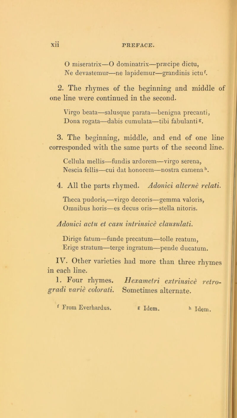 O miseratrix—O dominatrix—praecipe dictu, Ne devastemur—ne lapidemur—grandinis ictu^ 2. The rhymes of the beginning and middle of one line were continued in the second. Virgo beata—salusque parata—benigna precanti, Dona rogata—dabis cumulata—tibi fabulanli 3. The beginning, middle, and end of one line corresponded Avith the same parts of the second line. Cellula mellis—fundis ardorem—virgo serena, Nescia fellis—cui dal honorem—nostra camena**. 4. All the parts rhymed. Adonici alterne relati. Theca pudoris,—virgo decoris—gemma valoris. Omnibus horis—es decus oris—Stella nitoris. Adonici aclu et casu intrinsice claustilati. Dirige fatum—funde precatum—tolle reatum, Erige stratum—terge ingratum—pende ducatum. IV. Other varieties had more than three rliymes in each line. 1. Four rhymes. Hexametri cxtrinsice retro- gradi varie colorati. Sometimes alternate. ^ From Everhardus. e Idem. ** Idem.