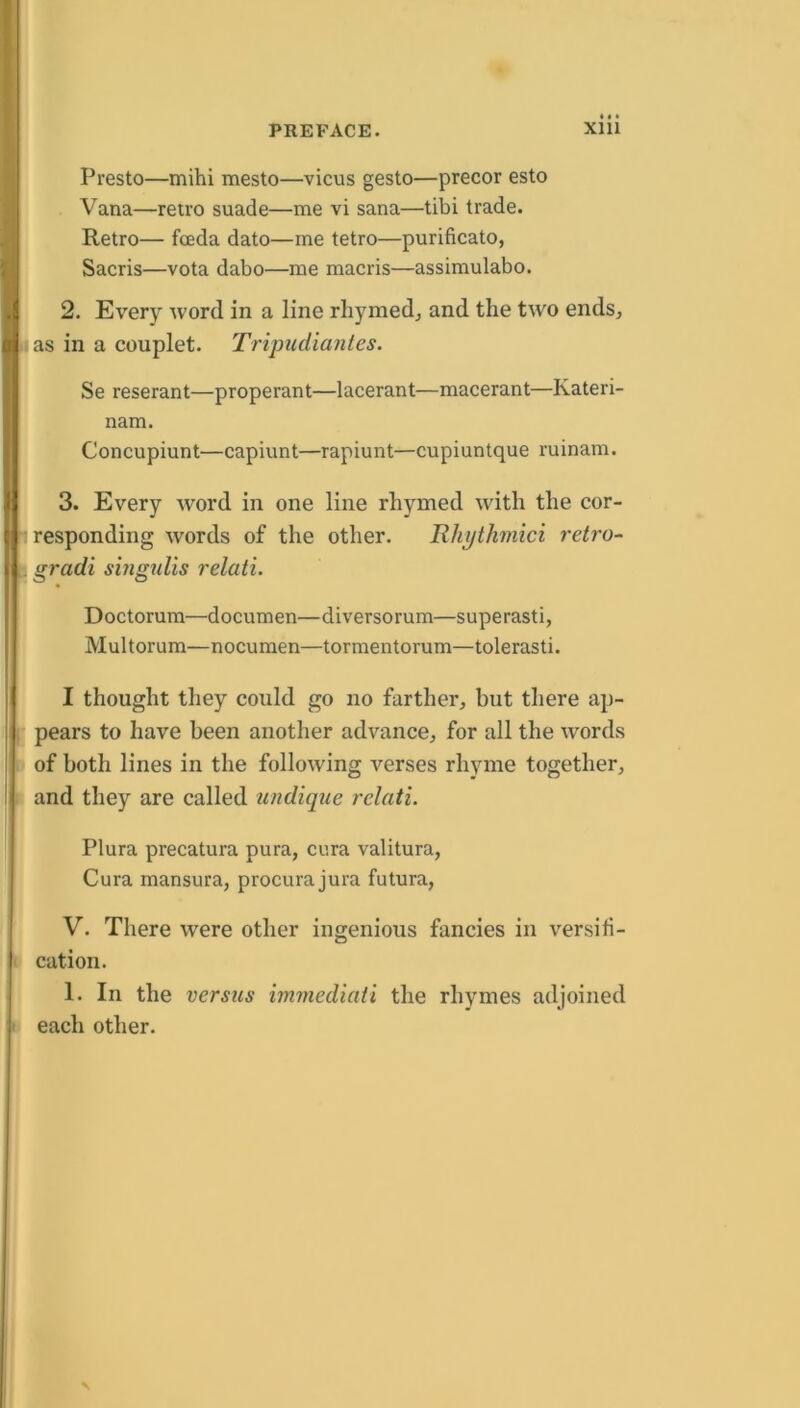 Presto—mihi mesto—vicus gesto—precor esto Vana—retro suade—me vi sana—tibi trade. Retro— fceda dato—me tetro—purificato, Sacris—vota dabo—me macris—assimulabo. 2. Every word in a line rhymed^ and the two endsj I as in a couplet. Tripudiantes. Se reserant—properant—lacerant—macerant—Kateri- nam. Concupiunt—capiunt—rapiunt—cupiuntque ruinam. 3. Every word in one line rhymed with the cor- I responding words of the other. TUiythmici retro- l gradi sbigulis relati. Doctorum—documen—diversorum—superasti, Multorum—nocumen—tormentorum—tolerasti. I thought they could go no farther, but there ap- j pears to have been another advance, for all the words ( of both lines in the following verses rhyme together, i and they are called undique relati. Plura precatura pura, cura valitura, i Cura mansura, procurajura futura, V. There were other ingenious fancies in versiti- ; \ cation. 1. In the versus immediati the rhymes adjoined i each other.