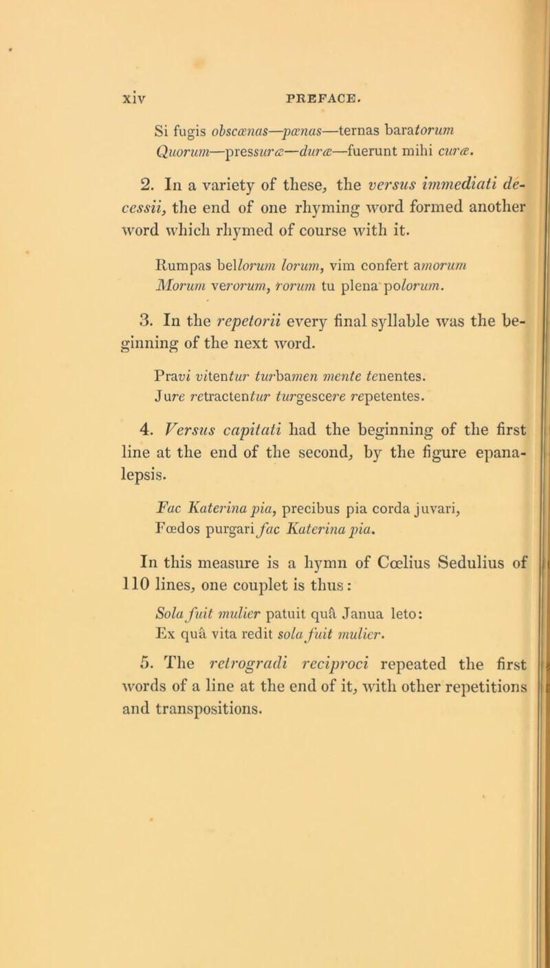 Si fugis obscanas—pa’Jias—ternas haLratorum Quorum—presswr.^—dura—fuerunt mihi cura. 2. In a variety of these, the versus immediati de- cessii, the end of one rhyming word formed another word which rhymed of course with it. Rumpas heXlorum lorum, vim confert <^morum Morurn \ero7'um, rorum tu plena poforw?«. 3. In the repetorii every final syllable was the be- ginning of the next word. Prat;j vi\.Qx\tur iwrbaw?e« mente ^enentes. Jure retracten^ur fwrgescere repetentes. 4. Versus capitati had the beginning of the first line at the end of the second, by the figure epana- lepsis. Fac Katerina pia, precibus pia corda juvari, Foedos purgari jTac Katerina pia. In this measure is a hymn of Coelius Sedulius of 110 lines, one couplet is thus: Sola fuit mulier patuit qufl Janua leto: Ex qua vita redit sola fuit mulier. 5. The reirogradi reciproci repeated the first words of a line at the end of it, with other repetitions and transpositions.