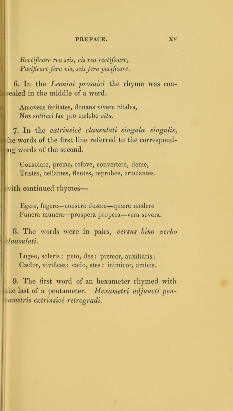 Rectificare rea scis, vis rea rectijicare, PacifiCare fera vis, scis fera pacficare. 6. In the Leonini prosaici the rhyme was con- -ealed in the middle of a word. Amoveas feritates, donans vivere vitales, Nos so/iVari fac pro coelebe vita. 7. In the extrinsice clausulati singula singulis, I'he words of the first line referred to the correspond- ing words of the second. Consolare, preme, refove, convertere, deme, ITristes, bellantes, flentes, reprobos, cruciantes. vith continued rhymes— Egere, fugere—consere desere—qusere medere Funera munera—prospera propera—vera severa. 8. The words were i-n pairs, versus hino verho Aausulati. Lugeo, soleris : peto, des : premor, auxiliaris : Caedor, vivifices: cado, stes : inimicor, amicis. 9. The first word of an hexameter rhymed with the last of a pentameter. Hexametri adjuncti pe7i~ iametris extrinsice retrogradi.