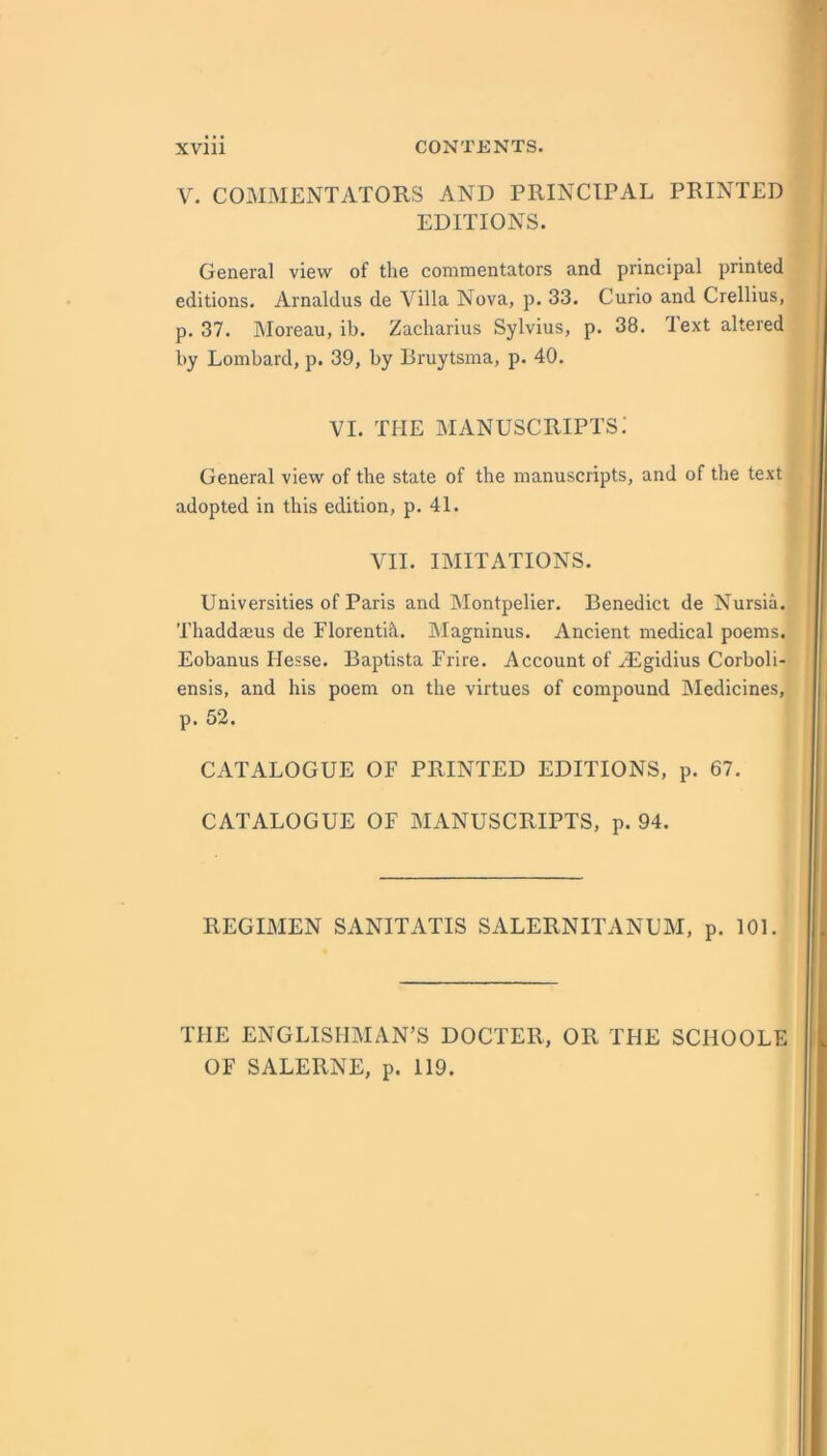 V. COMMENTATORS AND PRINCIPAL PRINTED EDITIONS. General view of the commentators and principal printed editions. Arnaldus de Villa Nova, p. 33. Curio and Crellius, p. 37. Moreau, ib. Zacharius Sylvius, p. 38. Text altered by Lombard, p. 39, by Bruytsma, p. 40. VI. THE manuscripts: General view of the state of the manuscripts, and of the text adopted in this edition, p. 41. VII. IMITATIONS. Universities of Paris and Montpelier. Benedict de Nursia. Thaddaius de Florenti^l. Magninus. Ancient medical poems. Eobanus Hesse. Baptista Frire. Account of HLgidius Corboli- ensis, and his poem on the virtues of compound IMedicines, p. 52. CATALOGUE OF PRINTED EDITIONS, p. 67. CATALOGUE OF MANUSCRIPTS, p. 94. REGIMEN SANITATIS SALERNITANUM, p. 101. THE ENGLISHMAN’S DOCTER, OR THE SCHOOLE OF SALERNE, p. 119.