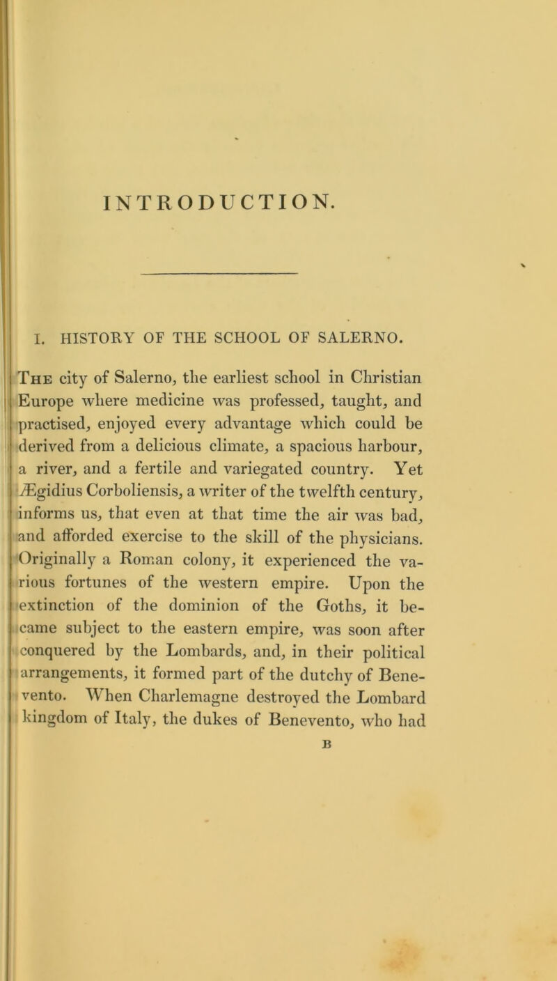 INTRODUCTION. I. HISTORY OF THE SCHOOL OF SALERNO. The city of Salerno, the earliest school in Christian Europe where medicine was professed, taught, and •practised, enjoyed every advantage which could be i ‘derived from a delicious climate, a spacious harbour, . a river, and a fertile and variegated country. Yet •yEgidius Corboliensis, a writer of the twelfth century, linforms us, that even at that time the air was bad, and afforded exercise to the skill of the physicians. 'Originally a Roman colony, it experienced the va- irious fortunes of the western empire. Upon the iiextinction of the dominion of the Goths, it be- ucame subject to the eastern empire, was soon after iiconquered by the Lombards, and, in their political ^arrangements, it formed part of the dutchy of Bene- I vento. When Charlemagne destroyed the Lombard I kingdom of Italy, the dukes of Benevento, who had B