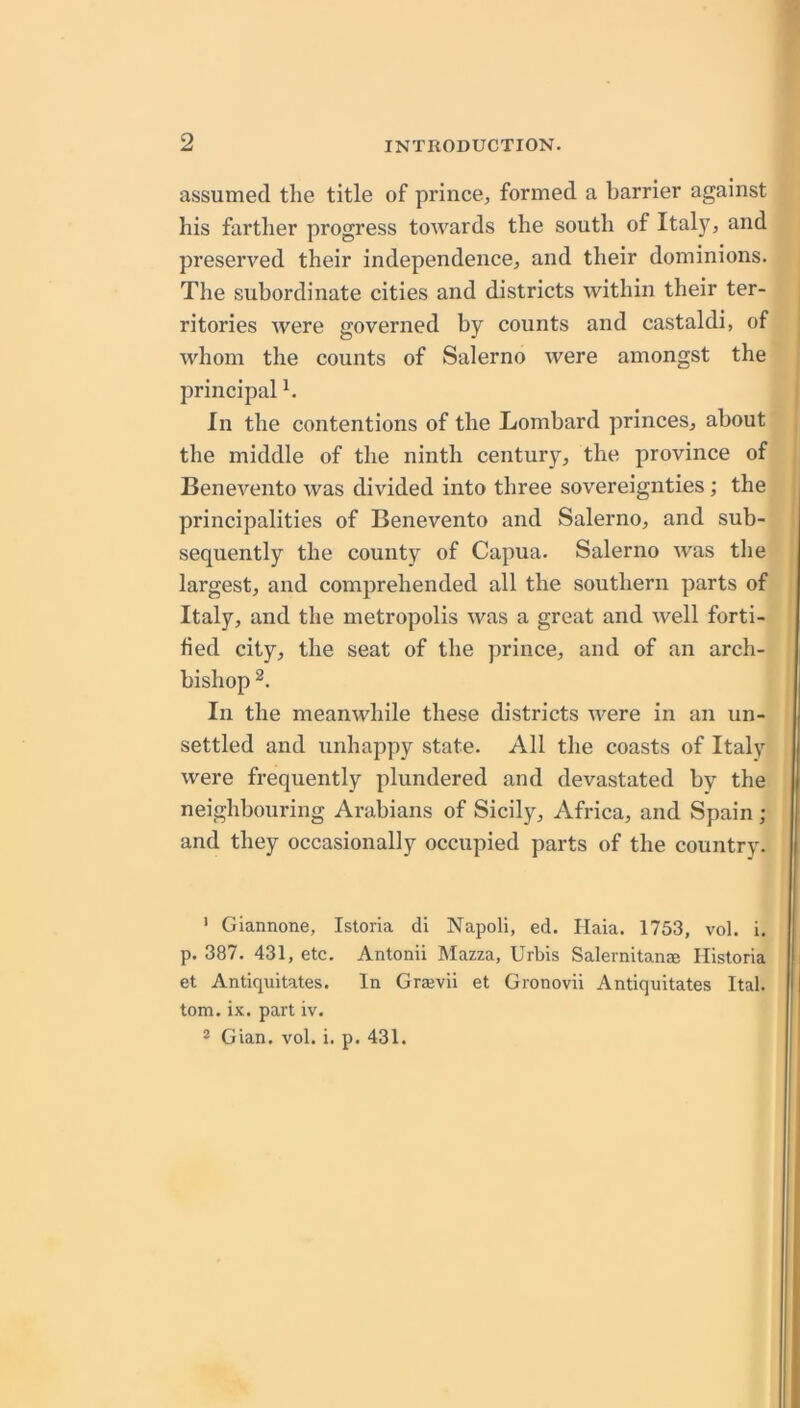 assumed the title of prince, formed a barrier against his farther progress towards the south of Italy, and preserved their independence, and their dominions. The subordinate cities and districts within their ter- ritories were governed by counts and castaldi, of whom the counts of Salerno were amongst the principal h In the contentions of the Lombard princes, about i the middle of the ninth century, the province of j Benevento was divided into three sovereignties; the principalities of Benevento and Salerno, and sub- ' sequently the county of Capua. Salerno was the largest, and comprehended all the southern parts of Italy, and the metropolis was a great and well forti- fied city, the seat of the prince, and of an arch- bishop In the meanwhile these districts were in an un- settled and unhappy state. All the coasts of Italy were frequently plundered and devastated by the neighbouring Arabians of Sicily, Africa, and Spain ; and they occasionally occupied parts of the country. ' Giannone, Istoria di Napoli, ed. Haia. 1753, vol. i. p. 387. 431, etc. Antonii Mazza, Urbis Salernitanae Hlsloria et Antiquitates. In Grajvii et Gronovii Antiquitates Ital. tom. ix. part iv.