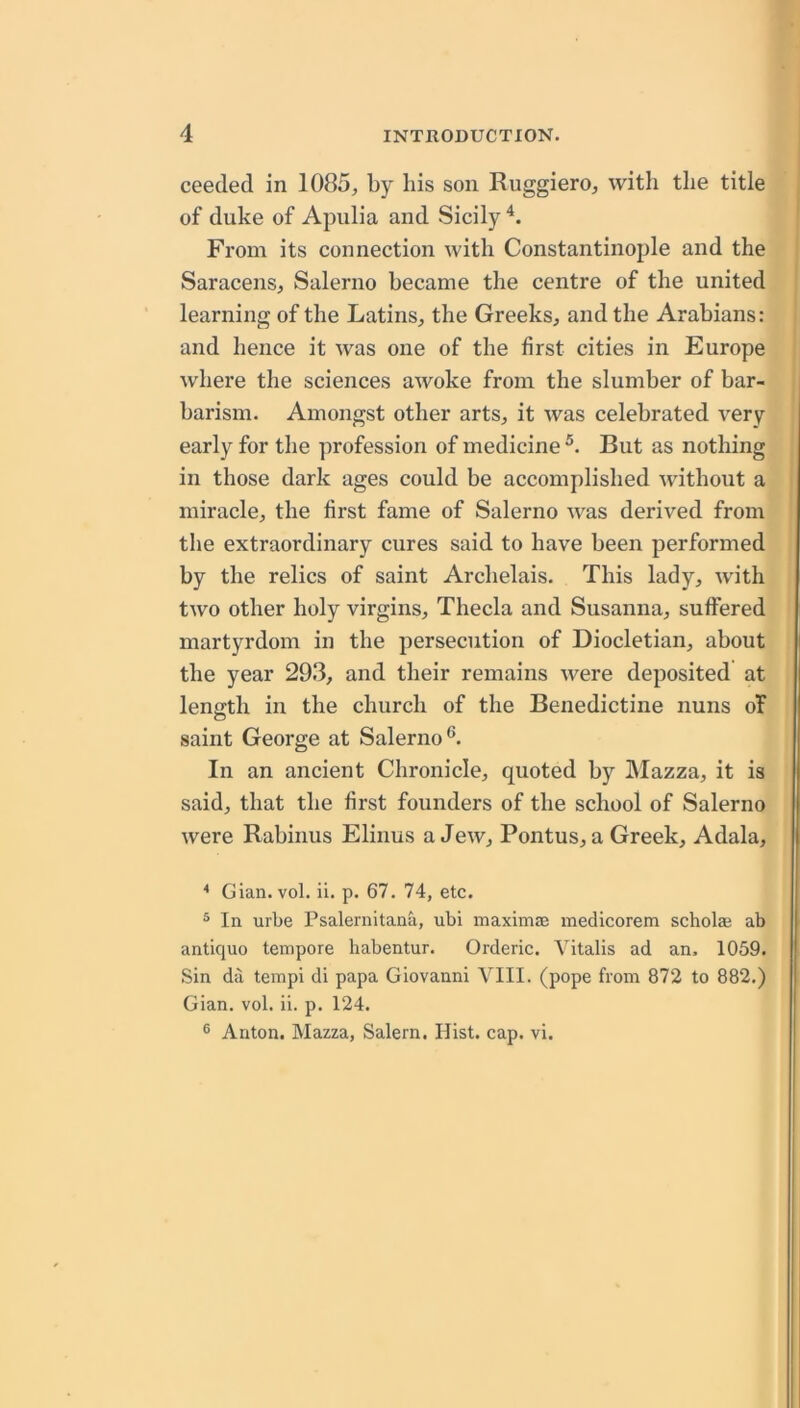 ceeded in 1085^ by bis son RuggierO;, with the title of duke of Apulia and Sicily From its connection with Constantinople and the Saracensj Salerno became the centre of the united learning of the Latins^ the Greeks, and the Arabians: and hence it was one of the first cities in Europe where the sciences awoke from the slumber of bar- barism. Amongst other arts, it was celebrated very early for the profession of medicine But as nothing in those dark ages could be accomplished without a miracle, the first fame of Salerno was derived from the extraordinary cures said to have been performed by the relics of saint Archelais. This lady, with two other holy virgins, Theda and Susanna, suffered martyrdom in the persecution of Diocletian, about the year 293, and their remains were deposited at length in the church of the Benedictine nuns of saint George at Salerno®. In an ancient Chronicle, quoted by IMazza, it is said, that the first founders of the school of Salerno were Rabinus Elinus a Jew, Pontus, a Greek, Adala, * Gian. vol. ii. p. 67. 74, etc. ^ In urbe Psalernitana, ubi maximae medicorem scholae ab antique tempore habentur. Orderic. Vitalis ad an, 1059. Sin da tempi di papa Giovanni VIII. (pope from 872 to 882.) Gian. vol. ii. p. 124. ® Anton. Mazza, Salem. Hist. cap. vi.