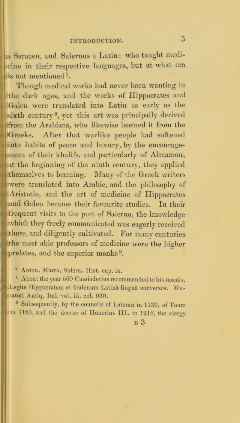 2L Saracen, and Salernus a Latin: who taught medi- icine in their respective languages, but at what era iis not mentioned Though medical works had never been wanting in :the dark ages, and the works of Hippocrates and •Galen were translated into Latin as early as the «ixth century®, yet this art was principally derived drom the Arabians, who likewise learned it from the Greeks. After that warlike people had softened unto habits of peace and luxury, by the encourage- ment of their khalifs, and particularly of Almamon, :at the beginning of the ninth century, they applied .themselves to learning. IMany of the Greek writers •were translated into Arabic, and the philosophy of Aristotle, and the art of medicine of Hippocrates .and Galen became their favourite studies. In their frequent visits to the port of Salerno, the knowledge Avhich tliey freely communicated was eagerly received there, and diligently cultivated. For many centuries the most able professors of medicine tvere the higher prelates, and the superior monks®. ^ Anton. Mazza, Salem. Hist. cap. ix. ® About the year 560 Cassiodorius recommended to his monks, •Legite Hippocratem et Galenum Latina lingu^ conversos. Mu- itratori Antiq. Ital. vol. iii. col. 930. ® Subsequently, by the councils of Lateran in 1139, of Tours iin 1163, and the decree of Honorius III. in 1216, the clergy B 3 I
