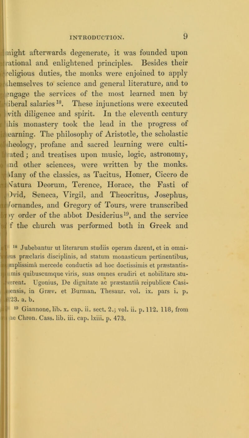 might afterwards degenerate, it was founded upon rational and enlightened principles. Besides their religious duties, the monks were enjoined to apply themselves to science and general literature, and to engage the services of the most learned men by <iberal salaries^®. These injunctions were executed vith diligence and spirit. In the eleventh century ihis monastery took the lead in the progress of earning. The philosophy of Aristotle, the scholastic dieology, profane and sacred learning were culti- tated; and treatises upon music, logic, astronomy, ind other sciences, were written by the monks, vlany of the classics, as Tacitus, Homer, Cicero de Vatura Deorum, Terence, Horace, the Fasti of )vid, Seneca, Virgil, and Theocritus, Josephus, /ornandes, and Gregory of Tours, were transcribed »y order of the abbot Desiderius^*^, and the service f the church Avas performed both in Greek and Jubebantur ut literanim studiis operam darent, et in omni- !us praclaris disciplinis, ad statum monasticum pertinentibus, implissimil mercede conductis ad hoc doctissimis et praestantis- 'imis quibuscumque viris, suas omnes erudiri et nobilitare stu- <erent. Ugonius, De dignitate ac praestantih reipublicae Casi- ::ensis, in Graev. et Burman. Thesaur. vol. ix. pars i. p. i23. a. b. ■' Giannone, lib. x. cap. ii. sect. 2.; vol. ii. p. 112. 118, from ine Chron. Cass. lib. iii. cap. Ixiii. p. 473.