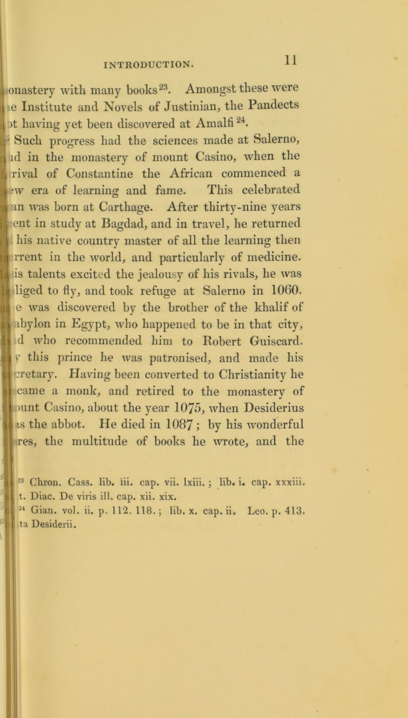 onastery with many books Amongst these were (le Institute and Novels of Justinian, the Pandects at having yet been discovered at Amalli Such progress had the sciences made at Salerno, ad in the monastery of mount Casino, when the rival of Constantine the African commenced a -w era of learning and fame. This celebrated an was born at Carthage. After thirty-nine years ent in study at Bagdad, and in travel, he returned ; his native country master of all the learning then Trent in the world, and particularly of medicine, lis talents excited the jealousy of his rivals, he was diged to fly, and took refuge at Salerno in 1060. e was discovered by the brother of the khalif of bylon in Egypt, who happened to be in that city, id who recommended liim to Robert Guiscard. y this prince he was patronised, and made his cretary. Having been converted to Christianity he •came a monk, and retired to the monastery of unt Casino, about the year 1075, when Desiderius the abbot. He died in 1087 by his wonderful :res, the multitude of books he wrote, and the Chron. Cass. lib. iii. cap. vii. Ixili, ; lib. i. cap. xxxiii. t. Diac. De viris ill. cap. xii. xix. Gian. vol. ii. p. 112. 118.; lib. x. cap. ii. Leo. p. 413. ta Desideiii.
