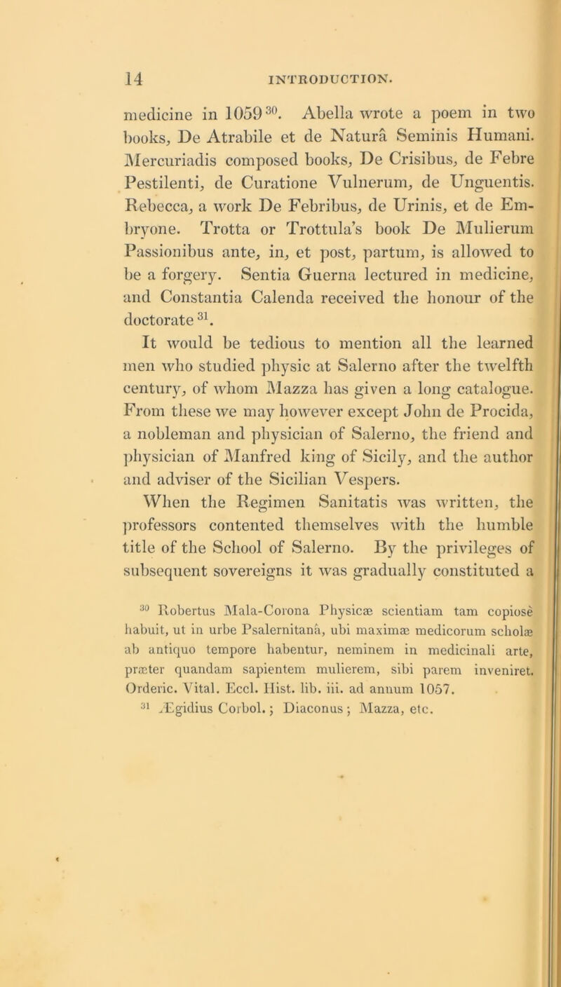 medicine in 1059 Abella wrote a poem in two books, De Atrabile et de Natura Seminis Humani. IMercuriadis composed books, De Crisibus, de Febre Pestilenti, de Curatione Vulnerum, de Unguentis. Rebecca, a work De Febribus, de Urinis, et de Em- bryone. Trotta or Trottula’s book De Mulierum Passionibus ante, in, et post, partum, is allowed to be a forgery. Sentia Guerna lectured in medicine, and Constantia Calenda received the honour of the doctorate It would be tedious to mention all the learned men who studied physic at Salerno after the twelfth century, of whom Mazza has given a long catalogue. From these we may however except John de Procida, a nobleman and physician of Salerno, the friend and ])hysician of JManfred king of Sicily, and the author and adviser of the Sicilian Vespers. When the Regimen Sanitatis was written, the jirofessors contented themselves with the humble title of the School of Salerno. By the privileges of subsequent sovereigns it was gradually constituted a Pvobertus Mala-Coiona Physicae scientiam tam copiose habuit, ut in urbe Psalernitana, ubi maxima; medicorum scholce ab antique tempore babeutur, neminem in medicinali arte, pra;ter quandam sapientem mulierem, sibi parem inveniret. Orderic. Vital. Eccl. Hist. lib. iii. ad annum 1057. ^Egidius Corbol.; Diaconus; Mazza, etc.