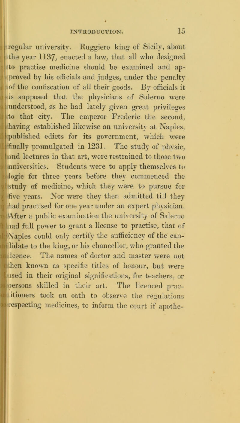 iregular university. Ruggiero king of Sicily, about Ithe year 1137, enacted a law, that all who designed ;to practise medicine should he examined and ap- proved hy his officials and judges, under the penalty |of the confiscation of all their goods. By officials it ds supposed that the physicians of Salerno were understood, as he had lately given great privileges to that city. The emperor Frederic the second, having established likewise an university at Naples, Ipublished edicts for its government, which were llinally promulgated in 1231. The study of physic, l^md lectures in that art, were restrained to those two .universities. Students were to apply themselves to dogic for three years before they commenced the listudy of medicine, which they were to pursue for five years. Nor were they then admitted till they jiliad practised for one year under an expert physician. After a public examination the university of Salerno iiad full power to grant a license to practise, that of .Naples could only certify the sufficiency of the can- Llidate to the king, or his chancellor, who granted the licence. The names of doctor and master were not khen known as specific titles of honour, but were [> ised in their original significations, for teachers, or [oersons skilled in their art. The licenced prac- titioners took an oath to observe the regulations respecting medicines, to inform the court if apothe-