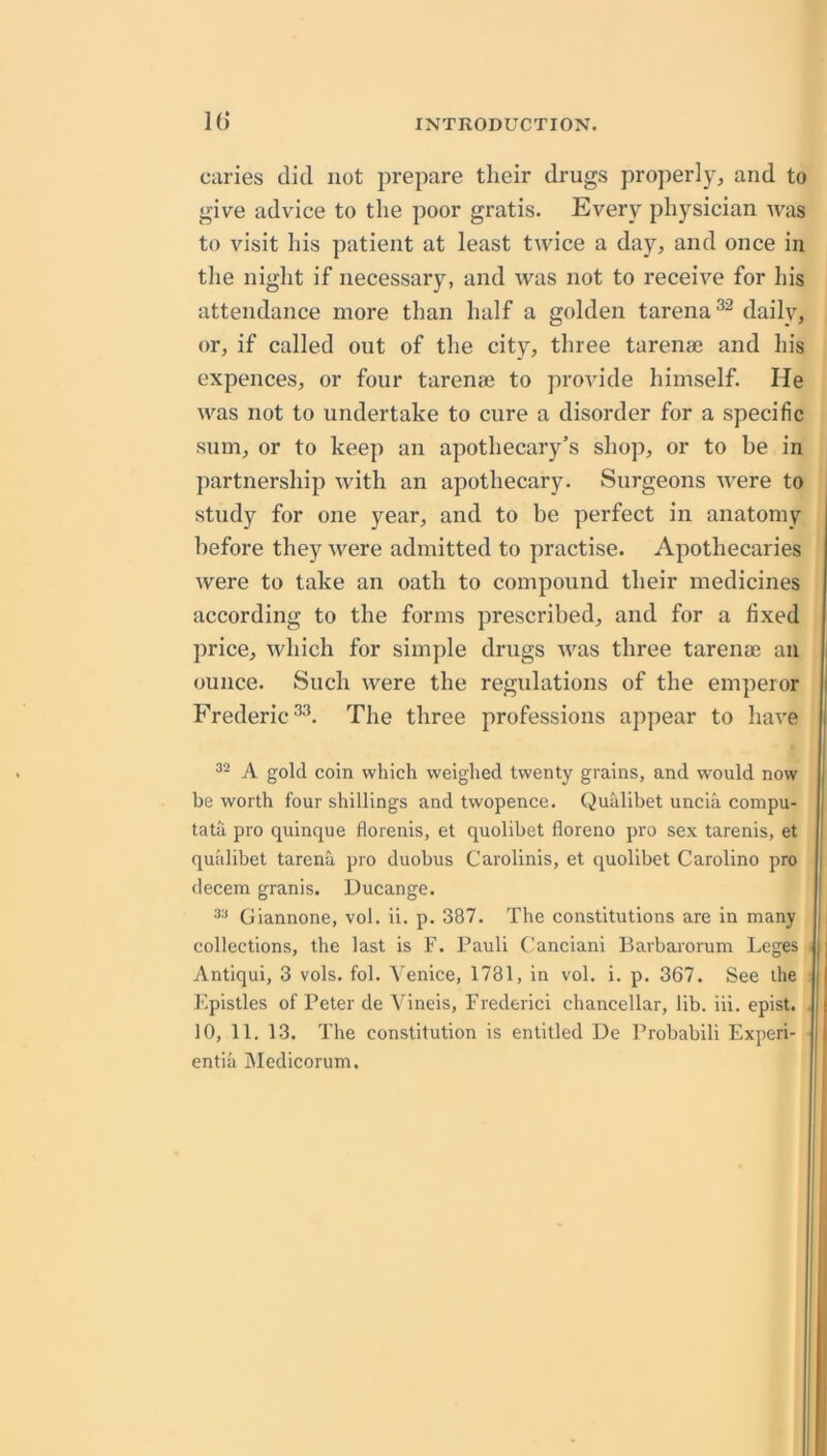 caries did not prepare their drugs properly, and to give advice to the poor gratis. Every physician was to visit his patient at least twice a day, and once in the night if necessary, and was not to receive for his attendance more than half a golden tarena^^ daily, or, if called out of the city, three tarenae and his expellees, or four tarenae to jirovide himself. He was not to undertake to cure a disorder for a specific sum, or to keep an apothecary’s shop, or to be in partnership with an apothecary. Surgeons were to study for one year, and to be perfect in anatomy before they were admitted to practise. Apothecaries were to take an oath to compound their medicines according to the forms prescribed, and for a fixed price, which for simple drugs was three tarenae an ounce. Such were the regulations of the emperor Frederic The three professions appear to have j ! A gold coin which weighed twenty grains, and would now j be worth four shillings and twopence. Qualibet uncia compu- I tata pro quinque florenis, et quolibet floreno pro sex tarenis, et I quiilibet tarena pro duobus Carolinis, et quolibet Caroline pro decern granis. Ducange. Giannone, vol. ii. p. 387. The constitutions are in many collections, the last is F. Pauli Canciani Barbarorum Leges i; Antiqui, 3 vols. fol. Venice, 1781, in vol. i. p. 367. See the i| F.pistles of Peter de Vineis, Frederici chancellar, lib. iii. epist. . ( 10, 11. 13. The constitution is entitled De Probabili Experi- ^ entia Mcdicorum.