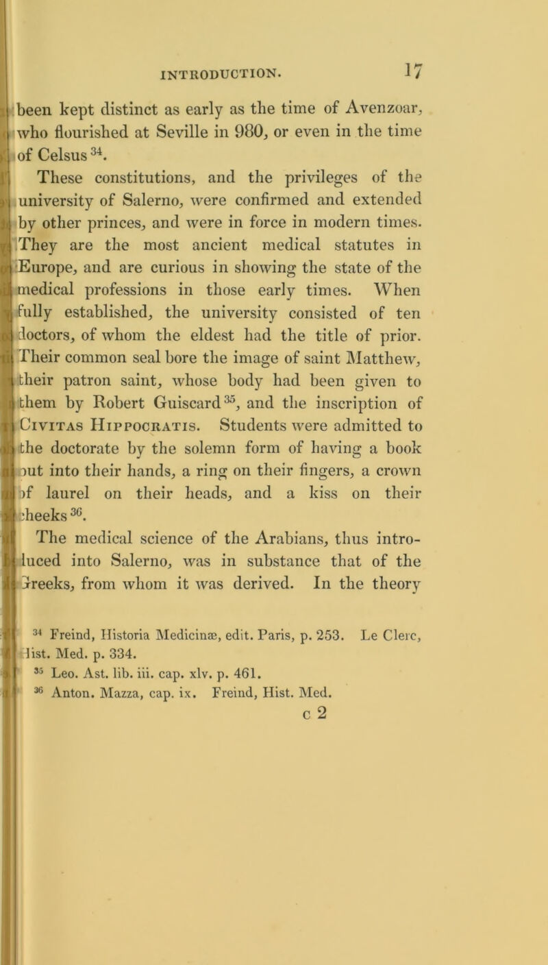 I been kept distinct as early as the time of Avenzoar, i who flourished at Seville in 980, or even in the time of Celsus ' These constitutions, and the privileges of the university of Salerno, were confirmed and extended by other princes, and were in force in modern times. They are the most ancient medical statutes in •Europe, and are curious in showing the state of the medical professions in those early times. When fully established, the university consisted of ten doctors, of whom the eldest had the title of prior. Their common seal bore the image of saint JMatthew, their patron saint, whose body had been given to them by Robert Guiscard^, and the inscription of CiVITAS Hippocratis. Students were admitted to ■the doctorate by the solemn form of having a book lOut into their hands, a ring on their fingers, a crown bf laurel on their heads, and a kiss on their ts^heeks The medical science of the Arabians, thus intro- luced into Salerno, was in substance that of the jrreeks, from whom it was derived. In the theory Freind, Historia Medicinae, edit. Paris, p. 253. Le Cleic, tlist. Med. p. 334. Leo. Ast. lib. iii. cap. xlv. p. 461. * Anton. Mazza, cap. ix. Freind, Hist. Med. c 2