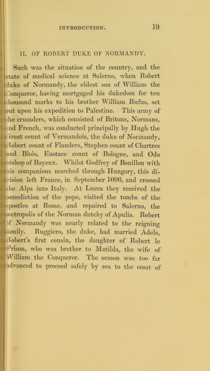 II. OF ROBERT DUKE OF NORMANDY. Such was the situation of the country^ and the itate of medical science at Salerno, when Robert :luke of Normandy, the eldest son of William the Conqueror, having mortgaged his dukedom for ten ihousand marks to his brother William Rufus, set imt upon his expedition to Palestine. This army of tihe crusaders, which consisted of Britons, Normans, i;.nd French, was conducted principally by Hugh the rtjreat count of Vermandois, the duke of Normandy, 1 dobert count of Flanders, Stephen count of Chartres and Blois, Eustace count of Bologne, and Odo iwishop of Bayeux. Whilst Godfrey of Bouillon with flis companions marched through Hungary, this di- ■dsion left France, in September 1096, and crossed die Alps into Italy. At Lucca they received the ‘lenediction of the pope, visited the tombs of the •postles at Rome, and repaired to Salerno, the netropolis of the Norman dutchy of Apulia. Robert ^f Normandy was nearly related to the reigning lamily. Ruggiero, the duke, had married Adela, Robert’s first cousin, the daughter of Robert le :^rison, Avho was brother to IMatilda, the wife of VVilliam the Conqueror. The season was too far idvanced to proceed safely by sea to the coast of