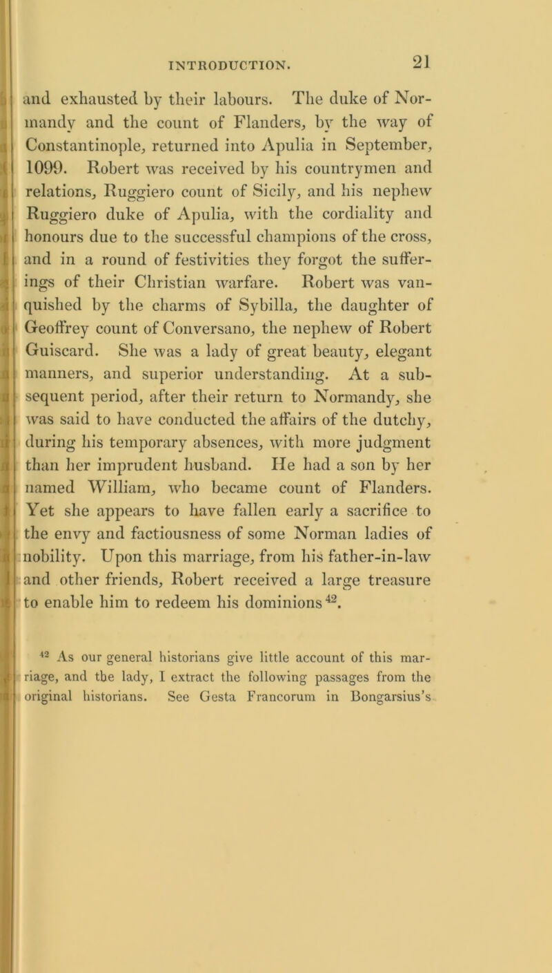 t and exhausted by their labours. The duke of Nor- mandy and the count of Flanders, by the way of Constantinople, returned into Apulia in September, 1090. Robert was received by his countrymen and relations, Ruggiero count of Sicily, and his nephew Ruggiero duke of Apulia, with the cordiality and honours due to the successful champions of the cross, and in a round of festivities they forgot the suffer- ings of their Christian warfare. Robert was van- quished by the charms of Sybilla, the daughter of Geoffrey count of Conversano, the nephew of Robert Guiscard. She was a lady of great beauty, elegant manners, and superior understanding. At a sub- sequent period, after their return to Normandy, she was said to have conducted the affairs of the dutchy, during his temporary absences, with more judgment than her imprudent husband. lie had a son by her named William, who became count of Flanders. Yet she appears to liave fallen early a sacrifice to the envy and factiousness of some Norman ladies of nobility. Upon this marriage, from his father-in-law and other friends, Robert received a large treasure to enable him to redeem his dominions'^. ' As our general historians give little account of this mar- (i| riage, and the lady, I extract the following passages from the H original historians. See Gesta Francorum in Bongarsius’s