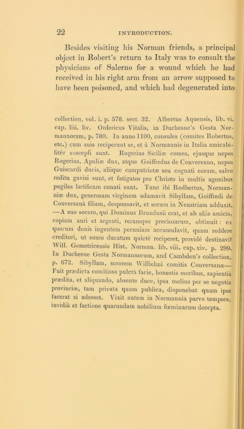 Besides visiting liis Norman friends, a principal object in Robert’s return to Italy was to consult the physicians of Salerno for a wound which he had received in his right arm from an arrow supposed to have been poisoned, and which had degenerated into collection, vol. i. p. 578. sect. 32. Albertus Aquensis, lib. vi. cap. liii. liv. Ordericus Vitalis, in Duchesne’s Gesta Nor- mannorum, p. 780. In anno 1100, consoles (comites Robertus, etc.) cum suis reciperunt se, et ii Normannis in Italia amicabi- liter suscepfi sunt. Rogerius Siciliae comes, ejusque nepos Rogerius, Apuliae dux, atque Goiffiedus de Conversano, nepos Guiscardi ducis, aliique compatriotae seu cognati eorum, salvo reditu gavisi sunt, et fatigatos pro Christo in multis agonibus pugiles lajtificare conati sunt. Tunc ibi Rodbertus, Norman- niae dux, generosam virginem adamavit Sibyllam, GoifFredi de Conversanil filiam, de.sponsavit, et secum in Neustriam adduxit. —A suo socero, qui Dominus Brundusii erat, et ab aliis amicis, copiam auri et argenti, rerumque preciosarum, obtinuit: ex quorum donis ingentem pecuniam accumulavit, quam reddere creditori, ut suum ducatum quiete reciperet, provide destinavit Will. Gemetricensis Hist. Norman, lib. viii. cap. xiv. p. 299. In Duchesne Gesta Normannorum, and Cambden’s collection, p. 672. Sibyllam, sororem Willielmi comitis Conversana;— Fuit praidicta comitissa pulcra facie, honestis moribus, sapientia piaedita, et aliquando, absente duce, ipsa melius per se negotia provincifE, tarn privata quam publica, disponebat quam ipse facerat si adesset. Vixit autem in Normannia paivo tempore, invidia et factione quarundam nobilium foeminarum decepta.