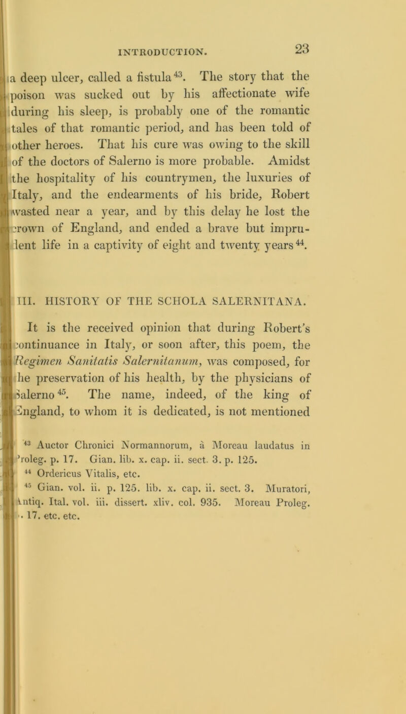 la deep ulcer, called a fistula The story that the poison was sucked out by his alfectionate wife during his sleep, is probably one of the romantic tales of that romantic period, and has been told of other heroes. That his cure ivas owing to the skill of the doctors of Salerno is more probable. Amidst ithe hospitality of his countrymen, the luxuries of Italy, and the endearments of his bride, Robert wasted near a year, and by this delay he lost the rown of England, and ended a brave but impru- dent life in a captivity of eight and twenty years III. HISTORY OF THE SCHOLA SALERNITANA. It is the received opinion that during Robert’s continuance in Italy, or soon after, this poem, the Regimen Sanitatis Salernitanum, was composed, for the preservation of his health, by the physicians of ’alerno The name, indeed, of the king of higland, to whom it is dedicated, is not mentioned Auctor Chronici Normannorutn, a Moreau laudatus in •’roleg. p. 17. Gian. lib. x. cap. ii. sect. 3. p. 125. Ordericus Vitalis, etc. Gian. vol. ii. p. 125. lib. x. cap. ii. sect. 3. Muratori, iVntiq. Ital. vol. iii. dissert, xliv. col. 935. jMoreau Proleg. ’. 17. etc. etc.