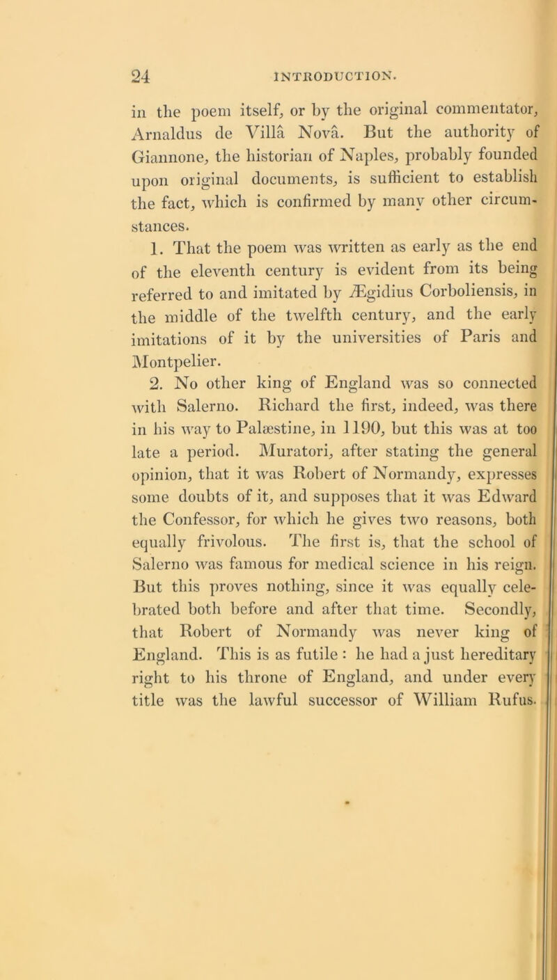 in the poem itself^ or by the original commentator, Arnaldus cle Villa Nova. But the authority of Giannone, the historian of Naples, probably founded upon original documents, is sufficient to establish the fact, which is confirmed by many other circum- stances. 1. That the poem was written as early as the end of the eleventh century is evident from its being referred to and imitated by ^Bgidius Corboliensis, in the middle of the twelfth century, and the early imitations of it by the universities of Paris and IMontpelier. 2. No other king of England was so connected with Salerno. Richard the first, indeed, was there in his way to Palaestine, in 1190, but this was at too late a period. Muratori, after stating the general opinion, that it was Robert of Normandy, expresses some doubts of it, and supposes that it was Edward the Confessor, for which he gives two reasons, both equally frivolous. The first is, that the school of Salerno was famous for medical science in his reign. But this proves nothing, since it was equally cele- ])rated both before and after that time. Secondly, that Robert of Normandy was never king of England. This is as futile : he had a just hereditary right to his throne of England, and under every title was the lawful successor of William Rufus.