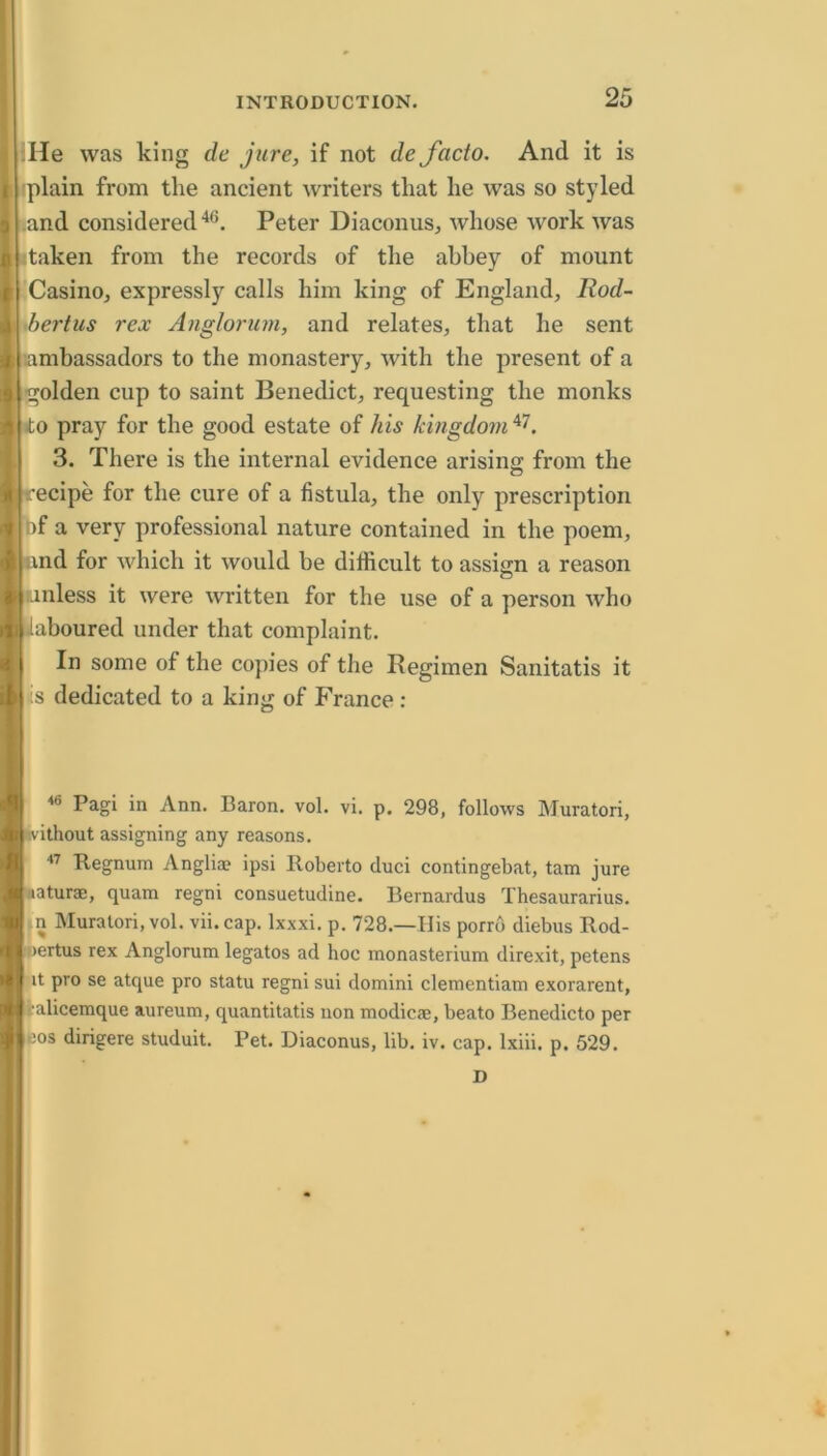 :lle was king de jure, if not de facto. And it is rplain from the ancient writers that he was so styled .and considered Peter Diaconus, whose work was taken from the records of the abbey of mount CasinOj expressly calls him king of England, Rod- xbertus rex Anglorum, and relates, that he sent ambassadors to the monastery, with the present of a golden cup to saint Benedict, requesting the monks to pray for the good estate of his kingdom 3. There is the internal evidence arising from the recipe for the cure of a fistula, the only prescription of a very professional nature contained in the poem, and for which it would be difficult to assign a reason inless it were written for the use of a person who aboured under that complaint. In some of the copies of the Regimen Sanitatis it iS dedicated to a king of France : <6 Pagi in Ann. Baron, vol. vi. p. 298, follows Muratori, ithout assigning any reasons. Regnum Anglia? ipsi Roberto duci contingebat, tam jure aaturas, quam regni consuetudine. Bernardus Thesaurarius. n Muratori, vol. vii. cap. Ixxxi. p. 728.—His porro diebus Rod- >ertus rex Anglorum legatos ad hoc monasterium direxit, petens it pro se atque pro statu regni sui domini clementiam exorarent, i-alicemque aureum, quantitatis non modicie, beato Benedicto per cos dirigere studuit. Pet. Diaconus, lib. iv. cap. Ixiii. p. 529. D