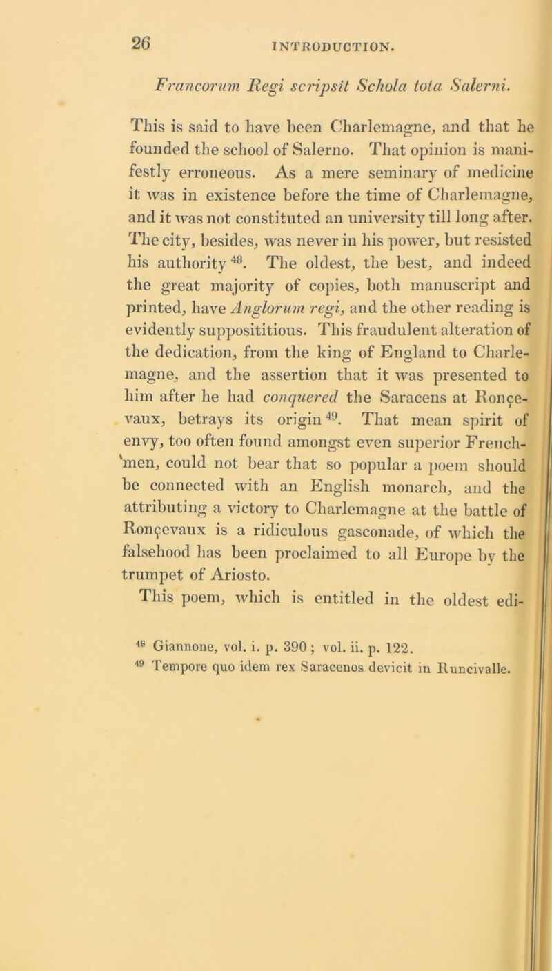 Frayicortim Regi scripsit Schola iota Salerni. This is said to have been Charlemagne, and that he founded the school of Salerno. That opinion is mani- festly erroneous. As a mere seminary of medicine it was in existence before the time of Charlemagne, and it was not constituted an university till long after. The city, besides, was never in his power, but resisted his authority The oldest, the best, and indeed the great majority of copies, both manuscript and printed, have Anglorum regi, and the other reading is evidently supposititious. This fraudulent alteration of the dedication, from the king of England to Charle- magne, and the assertion that it was presented to him after he had conquered the Saracens at Roiife- vaux, betrays its origin That mean spirit of envy, too often found amongst even superior French- ‘men, could not bear that so popular a poem should be connected with an English monarch, and the attributing a victory to Charlemagne at the battle of Ronfevaux is a ridiculous gasconade, of which the falsehood has been proclaimed to all Europe by the trumpet of Ariosto. This poem, which is entitled in the oldest edi- Giannone, vol. i. p. 390 ; vol. ii. p. 122. Tempore quo idem vex Saracenos devicit in Runcivalle.