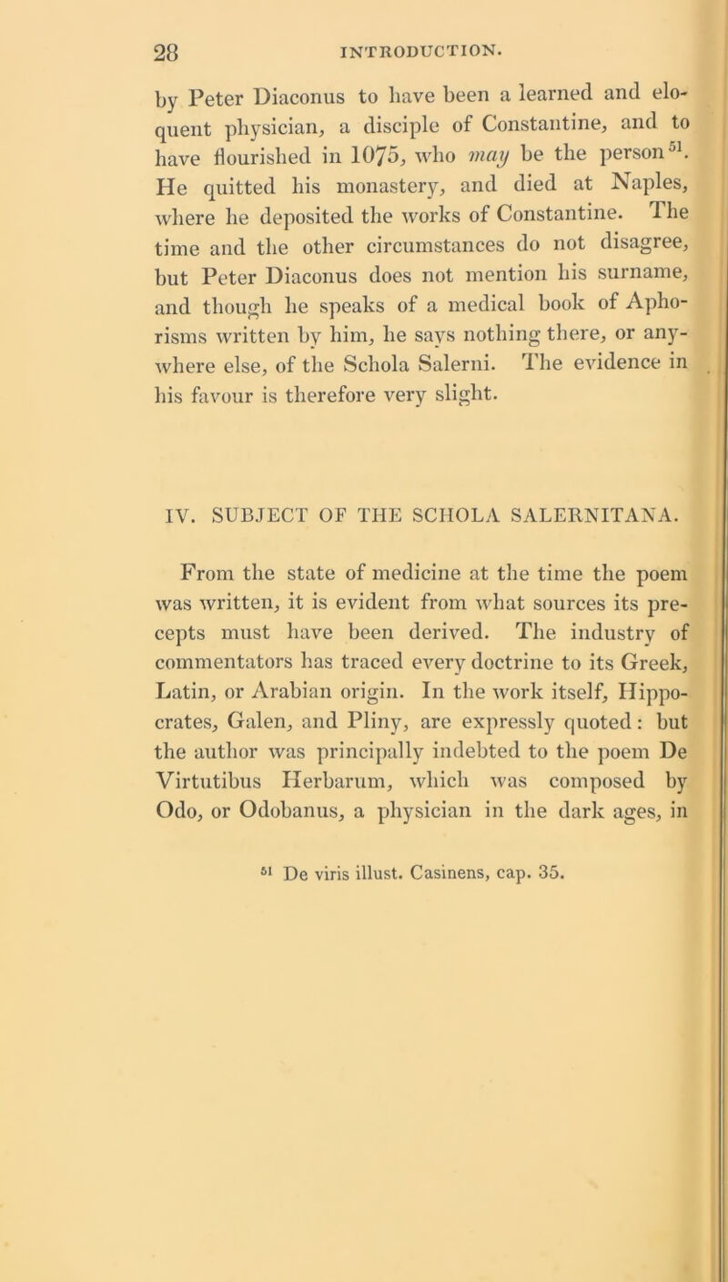 by Peter Diaconus to have been a learned and elo- quent physician, a disciple of Constantine, and to have flourished in 1075, who may be the person He quitted his monastery, and died at Naples, where he deposited the works of Constantine. The time and the other circumstances do not disagree, but Peter Diaconus does not mention his surname, and though he speaks of a medical book of Apho- risms written by him, he says nothing there, or any- where else, of the Schola Salerni. The evidence in his favour is therefore very slight. IV. SUBJECT OF THE SCIIOLA SALERNITANA. From the state of medicine at the time the poem was written, it is evident from what sources its pre- cepts must have been derived. The industry of commentators has traced every doctrine to its Greek, Latin, or Arabian origin. In the work itself, Hippo- crates, Galen, and Pliny, are expressly quoted: but the author was principally indebted to the poem De Virtutibus Herbarum, which was composed by Odo, or Odobanus, a physician in the dark ages, in De viris illust. Casinens, cap. 35.