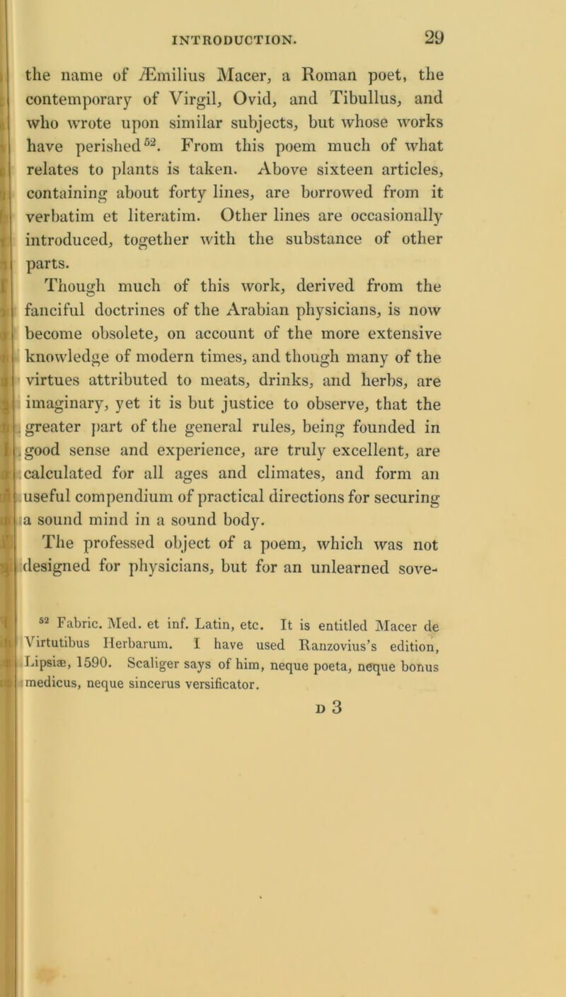 the name of ^milius Macer, a Roman poet, the contemporary of Virgil, Ovid, and Tibullus, and who wrote upon similar subjects, but whose works have perished From this poem much of what relates to plants is taken. Above sixteen articles, containing about forty lines, are borrowed from it verbatim et literatim. Other lines are occasionally introduced, together with the substance of other parts. Though much of this work, derived from the fanciful doctrines of the Arabian physicians, is now become obsolete, on account of the more extensive knowledge of modern times, and though many of the virtues attributed to meats, drinks, and herbs, are imaginary, yet it is but justice to observe, that the : greater ]>art of the general rules, being founded in |jgood sense and experience, are truly excellent, are [calculated for all ages and climates, and form an luseful compendium of practical directions for securing Lia sound mind in a sound body. The professed object of a poem, which was not ^designed for physicians, but for an unlearned sove- Fabric. Med. et inf. Latin, etc. It is entitled Macer de Virtutibus Herbarum. I have used Ranzovius’s edition, Lipsi®, 1590. Scaliger says of him, neque poeta, neque bonus ^medicus, neque sincems versificator. D 3