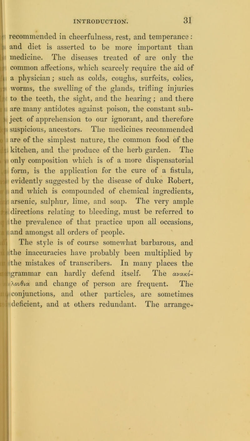 recommended in cheerfulness^ rest^ and temperance: and diet is asserted to be more important than medicine. The diseases treated of are only the common affections, which scarcely require the aid of I a physician; such as colds, coughs, surfeits, colics, A worms, the swelling of the glands, trifling injuries Bb to the teeth, the sight, and the hearing; and there M are many antidotes against poison, the constant sub- i: ject of apprehension to our ignorant, and therefore I . suspicious, ancestors. The medicines recommended ft are of the simplest nature, the common food of the I kitchen, and the produce of the herb garden. The li (only composition which is of a more dispensatorial form, is the application for the cure of a fistula, evidently suggested by the disease of duke Robert, and which is compounded of chemical ingredients, arsenic, sulphur, lime, and soap. The very ample directions relating to bleeding, must be referred to lithe prevalence of that practice upon all occasions, and amongst all orders of people. The style is of course somewhat barbarous, and tithe inaccuracies have ])robably been multiplied by [ithe mistakes of transcribers. In many places the /•grammar can hardly defend itself. The ava/co- IXovOta and change of person are frequent. The [iconjunctions, and other particles, are sometimes ideficient, and at others redundant. The arrange-