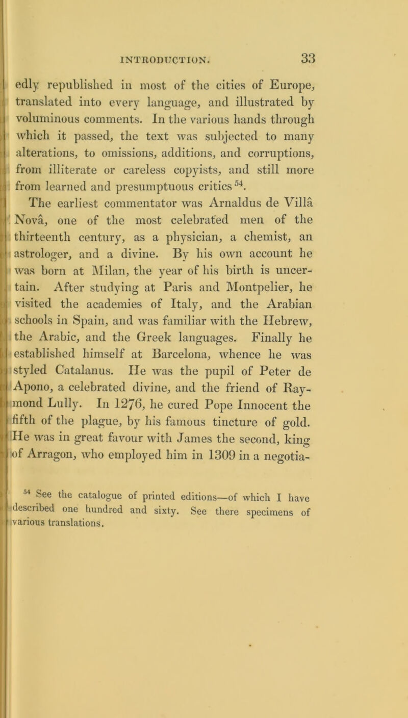 ■ edly republished in most of the cities of Europe, ■ translated into every language, and illustrated hy I voluminous comments. In the various hands through which it passed, the text was subjected to many . alterations, to omissions, additions, and corruptions, from illiterate or careless copyists, and still more : from learned and presumptuous critics The earliest commentator was Arnaldus de Villa ' Nova, one of the most celebrated men of the s thirteenth century, as a physician, a chemist, an I astrologer, and a divine. By his own account he I was born at IMilan, the year of his birth is uncer- I tain. After studying at Paris and Montpelier, he visited the academies of Italy, and the Arabian I schools in Spain, and was familiar with the Hebrew, I the Arabic, and the Greek languages. Finally he [established himself at Barcelona, whence he ^vas I styled Catalanus. He was the pupil of Peter de lApono, a celebrated divine, and the friend of Ray- mond Lully. In 1276, he cured Pope Innocent the fifth of the ])lague, by his famous tincture of gold. :He was in great favour with James the second, king !of Arragon, who employed him in 1309 in a negotia- See the catalogue of printed editions—of which I have ^described one hundred and sixty. See there specimens of ivarious translations.