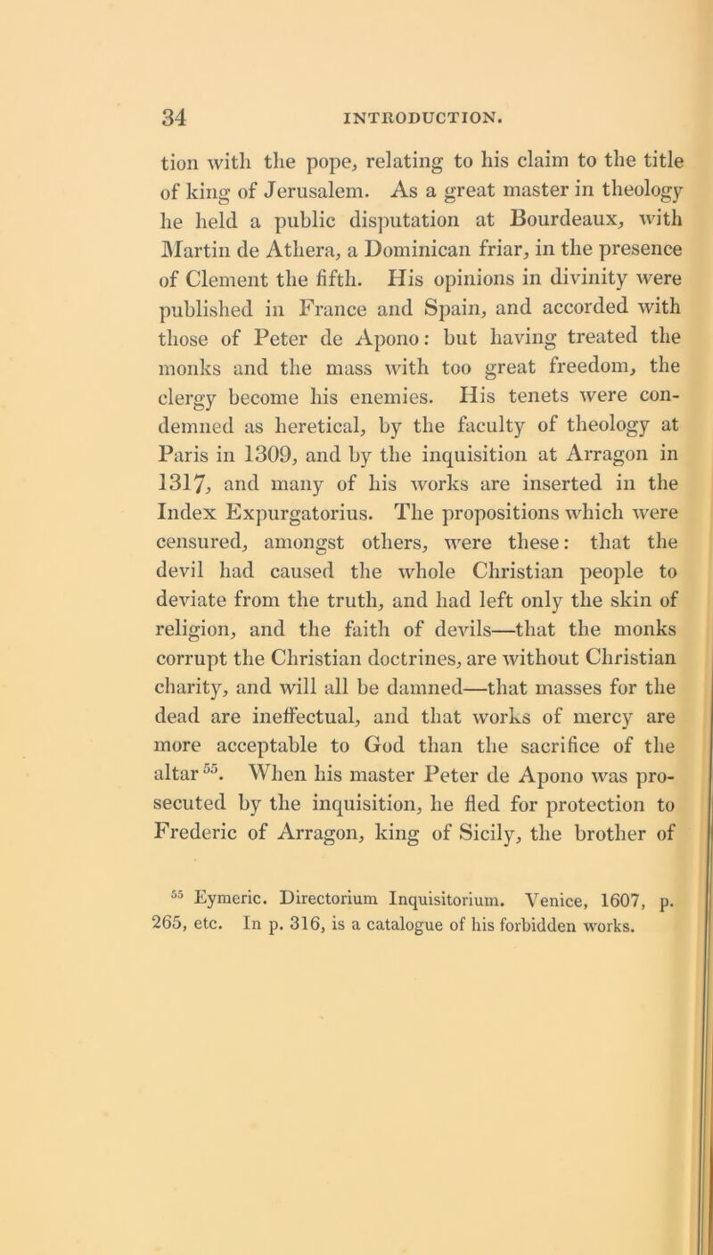 tion with the pope, relating to his claim to the title of king of Jerusalem. As a great master in theology he held a public disputation at Bourdeaux, Avith IMartin de Athera, a Dominican friar, in the presence of Clement the fifth. His opinions in divinity were published in France and Spain, and accorded with those of Peter de Apono: but having treated the monks and the mass with too great freedom, the clergy become his enemies. His tenets were con- demned as heretical, by the faculty of theology at Paris in 1309, and by the inquisition at Arragon in 1317, and many of his works are inserted in the Index Expurgatorius. The propositions which Avere censured, amongst others, AA'ere these: that the devil had caused the Avhole Christian people to deviate from the truth, and had left only the skin of religion, and the faith of dcAuls—that the monks corrupt the Christian doctrines, are Avithout Christian charity, and Avill all be damned—that masses for the dead are ineffectual, and that Avorks of mercy are more acceptable to God than the sacrifice of the altar When his master Peter de Apono Avas pro- secuted by the inquisition, he fled for protection to Frederic of Arragon, king of Sicily, the brother of Eymeric. Directoriuni Inquisitorium. Venice, 1607, p. 265, etc. In p. 316, is a catalogue of his forbidden works.