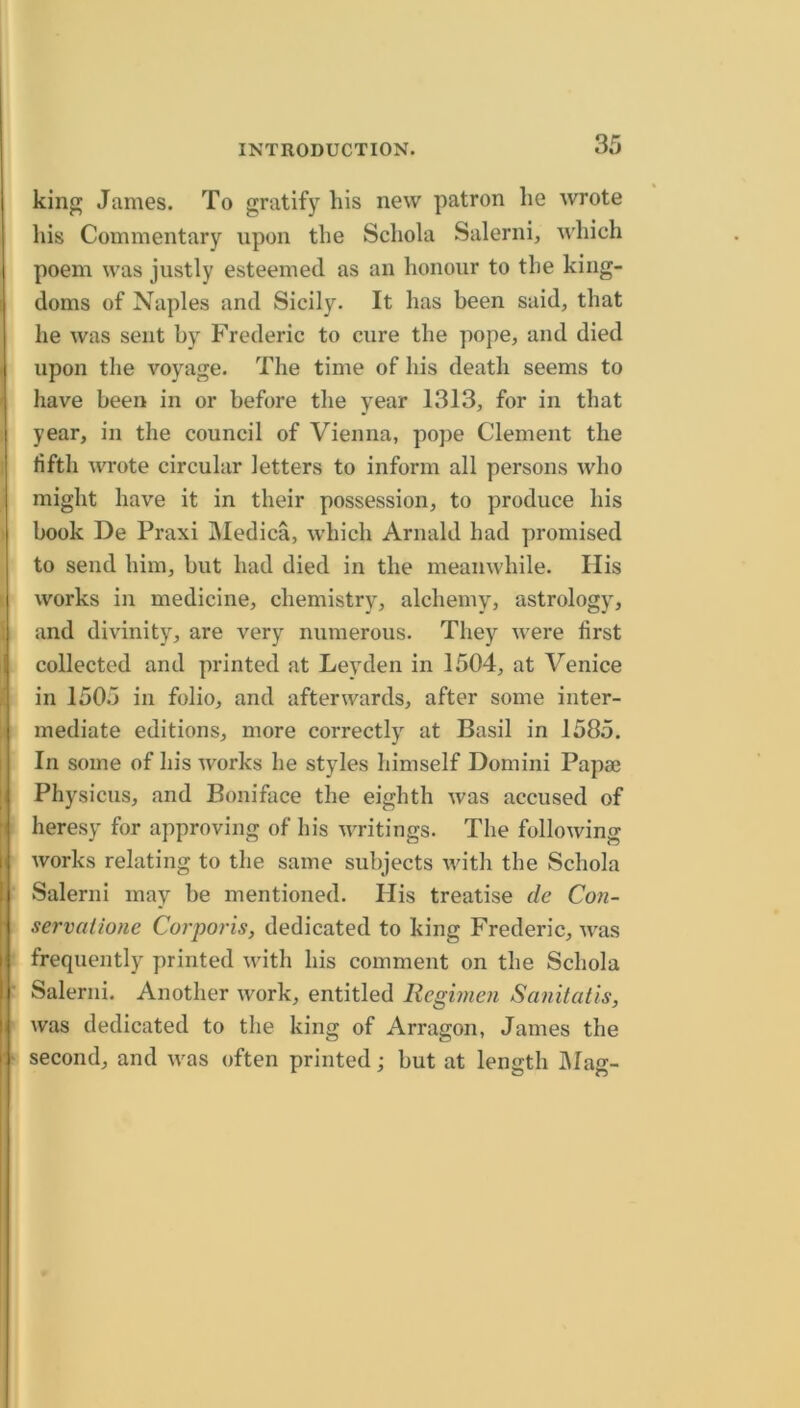 I 1 t king James. To gratify his new patron he wrote his Commentary upon the Schola Salerni, which poem was justly esteemed as an honour to the king- doms of Naples and Sicily. It has been said, that he was sent by Frederic to cure the pope, and died upon the voyage. The time of his death seems to have been in or before the year 1313, for in that year, in the council of Vienna, pope Clement the fifth wrote circular letters to inform all persons who might have it in their possession, to produce his book De Praxi Medica, which Arnald had promised to send him, but had died in the meanwhile. His works in medicine, chemistry, alchemy, astrology, and divinity, are very numerous. They were first collected and printed at Leyden in 1504, at Venice in 1505 in folio, and afterwards, after some inter- mediate editions, more correctly at Basil in 1585. In some of his works he styles himself Domini Papa3 Physicus, and Boniface the eighth was accused of heresy for approving of his writings. The following works relating to the same subjects with the Schola Salerni may be mentioned. His treatise de Con- servalione Corporis, dedicated to king Frederic, was frequently printed with his comment on the Schola Salerni. Another work, entitled Regimen Sanitatis, was dedicated to the king of Arragon, James the second, and was often printed; but at length IMag-