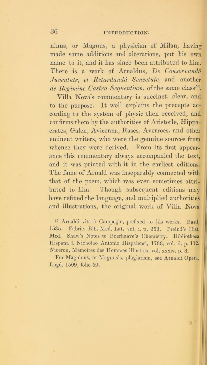 ninus, or IMagnus^ a physician of ]\Iilan, having made some additions and alterations, put his own name to it, and it has since been attributed to him. There is a work of Arnaldus, De Co7ise7'vcmdd Juvcnluie, et Relardandd SenecUite, and another de Regwime Castra Sequent'mm, of the same class^. Villa Nova’s commentary is succinct, clear, and to the purpose. It well explains the precepts ac- cording to the system of physic then received, and confirms them by the authorities of Aristotle, Hippo- crates, Galen, Avicenna, Rases, Averroes, and other eminent writers, who were the genuine sources from whence they were derived. From its first appear- ance this commentary always accompanied the text, and it was printed ivith it in the earliest editions. The fame of Arnald was inseparably connected with that of the poem, which was even sometimes attri- buted to him. Though subsequent editions may have refined the language, and multiplied authorities and illustrations, the original work of Villa Nova Arnaldi vita & Campegio, prefixed to liis works. Basil, 1585. Fabric. Bib. Med. Lat. vol. i. p. 358. Freind’s Hist. Med. Shaw’s Notes to Boerhaave’s Chemistry. Bibliotheca Ilispana h Nicholao Antonio Ilispalensi, 1788, vol. ii. p. 112. Niceron, Memoires des Ilommes illustres, vol. xxxiv. p. 8. For hlagninus, or hlagnus’s, plagiarism, see Arnaldi Opera, Lugd. 1509, folio 59.