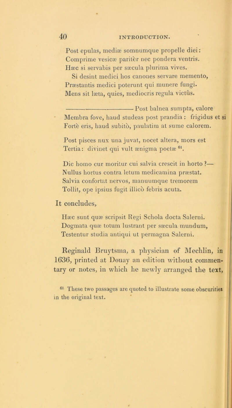 Post epulas, mediae somnumque propelle diei: Comprime vesicae paril^:r nec pondera ventris. Ilaec si servabis per saecula plurima vives. Si desint medici hos canones servare memento, Praestantis medici poterunt qui munere fungi. Mens sit laeta, quies, mediocris regula victus. Post balnea sumpta, calore Membra fove, baud studeas post prandia : frigidus et si Forth eris, baud subitb, paulatim at sume calorera. Post pisces nux una juvat, nocet altera, mors est Tertia: divinet qui vult aenigma poetae ®‘. Die homo cur moritur cui salvia crescit in horto ?— Nullus hortus contra letum medicamina praestat. Salvia confortat nervos, manuumque tremorem Tollit, ope ipsius fugit illicb febris acuta. It concludes, Ilaec sunt quae scripsit Regi Schola docta Salerni. Dogmata quae totum lustrant per saecula mundum, Testentur studia antiqui ut permagna Salerni. Reginald Bruytsina, a ])liysician of IMeclilin, in 1636, printed at Douay an edition without commen- tary or notes, in which he newly arranged the text. These two passages are quoted to illustrate some obscurities in the original text.