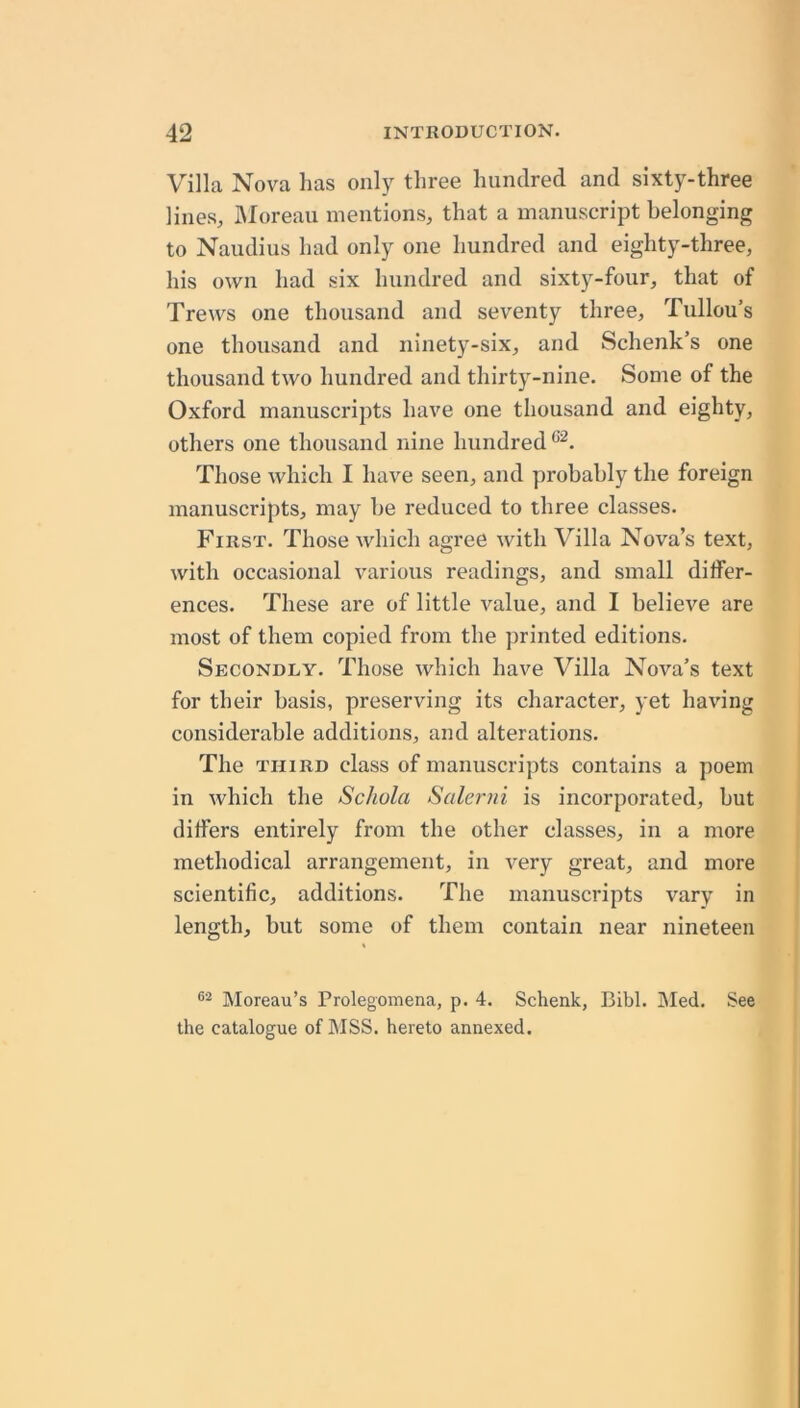 Villa Nova lias only three hundred and sixty-three lines, IMoreau mentions, that a manuscript belonging to Naudius had only one hundred and eighty-three, his own had six hundred and sixty-four, that of Trews one thousand and seventy three, Tullou’s one thousand and ninety-six, and Schenk’s one thousand two hundred and thirty-nine. Some of the Oxford manuscrijits have one thousand and eighty, others one thousand nine hundred Those which I have seen, and probably the foreign manuscripts, may he reduced to three classes. First. Those which agree with Villa Nova’s text, with occasional various readings, and small differ- ences. These are of little value, and I believe are most of them copied from the jirinted editions. Secondly. Those which have Villa Nova’s text for their basis, preserving its character, yet having considerable additions, and alterations. The THIRD class of manuscripts contains a poem in which the Schola Salerni is incorporated, hut differs entirely from the other classes, in a more methodical arrangement, in very great, and more scientific, additions. The manuscripts vary in length, but some of them contain near nineteen Moreau’s Prolegomena, p. 4. Schenk, Bibl. IMed. See the catalogue of MSS. hereto annexed.