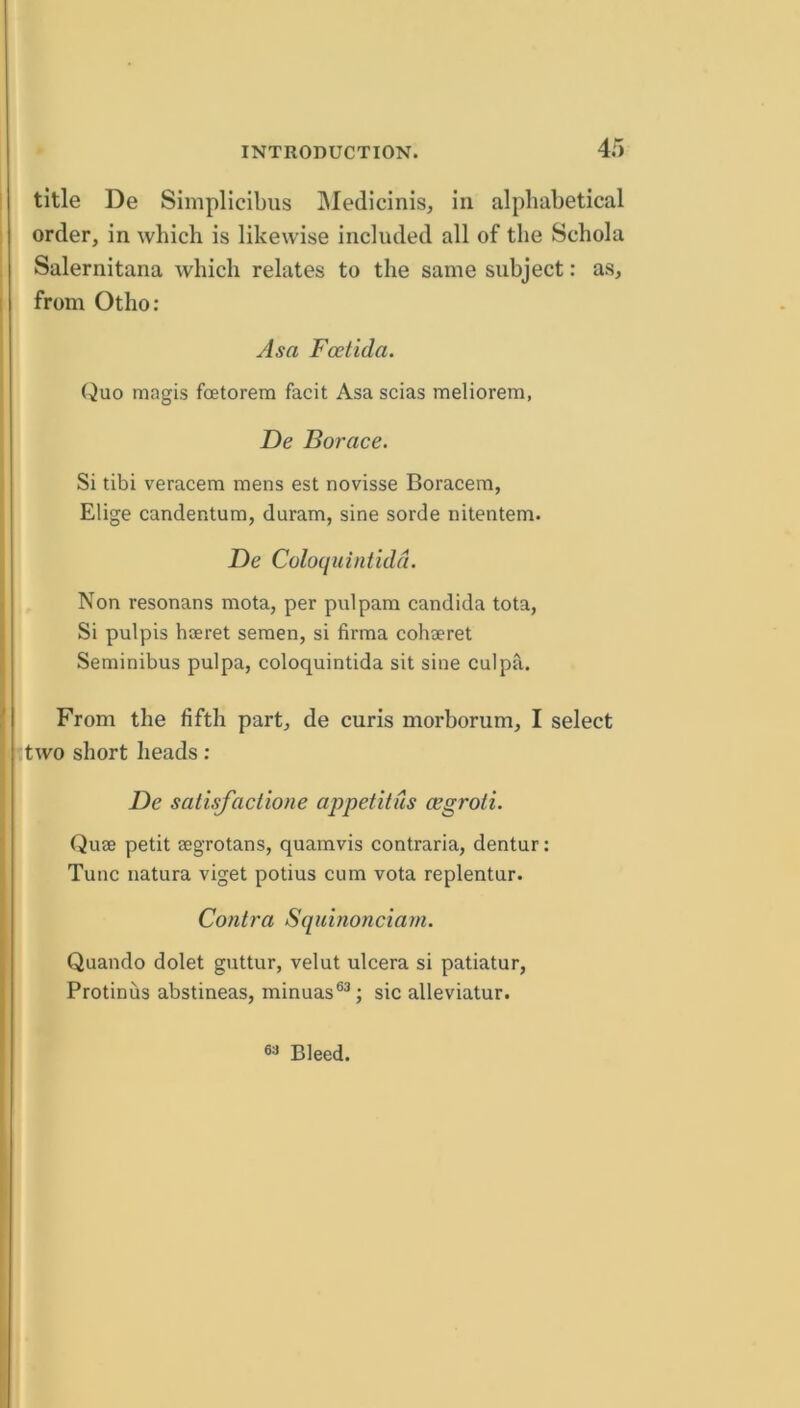 title De Simplicibus IMedicinis, in alphabetical order, in which is likewise included all of the Schola Salernitana which relates to the same subject: as, from Otho: Asa Fcetida. Quo magis fcetorem facit Asa scias meliorem, De Borace. Si tibi veracem mens est novisse Boracera, Elige candentura, duram, sine sorde nitentem. De Coloquintidd. Non resonans mota, per pulpam Candida tota, Si pulpis hseret semen, si firma cohaeret Seminibus pul pa, coloquintida sit sine culpa. From the fifth part, de curis morborum, I select two short heads: De salisfaclione ajrpetitus cegroli. Quae petit aegrotans, quamvis contraria, dentur: Tunc natura viget potius cum vota replentur. Contra Squinonciam. Quando dolet guttur, velut ulcera si patiatur, Protinus abstineas, minuas®^; sic alleviatur. Bleed.