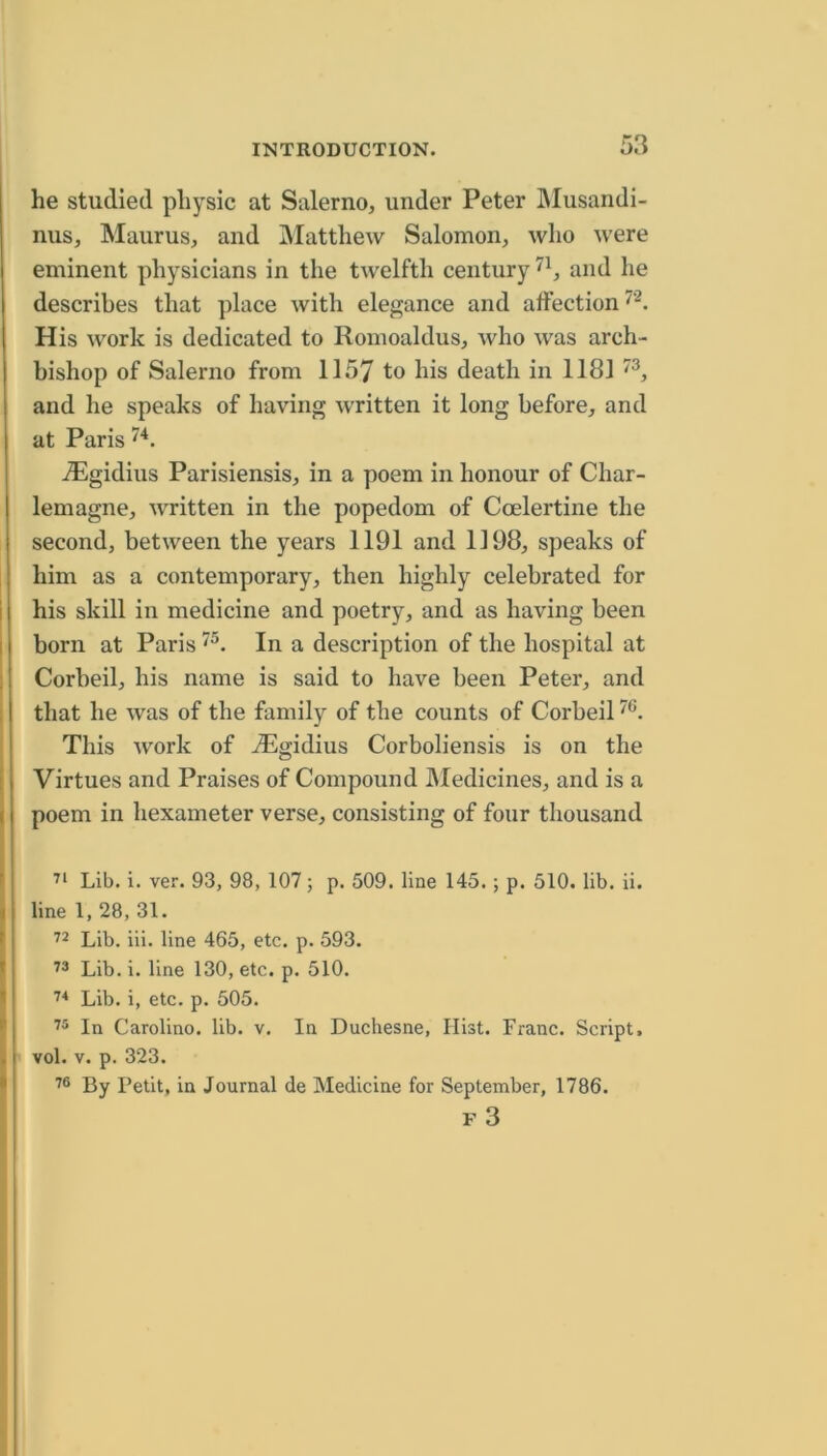 he studied physic at Salerno, under Peter IMusandi- nus, Maurus, and INIatthew Salomon, who were eminent physicians in the twelfth century and he describes that place with elegance and affection His work is dedicated to Romoaldus, who was arch- bishop of Salerno from 1157 to his death in 1181 and he speaks of having written it long before, and at Paris iEgidius Parisiensis, in a poem in honour of Char- lemagne, written in the popedom of Coelertine the second, between the years 1191 and 1198, speaks of him as a contemporary, then highly celebrated for his skill in medicine and poetry, and as having been born at Paris In a description of the hospital at Corbeil, his name is said to have been Peter, and that he was of the family of the counts of Corbeil This work of -^gidius Corboliensis is on the Virtues and Praises of Compound IMedicines, and is a poem in hexameter verse, consisting of four thousand Lib. i. ver. 93, 98, 107; p. 509. line 145.; p. 510. lib. ii. line 1, 28, 31. ■^2 Lib. iii. line 465, etc. p. 593. Lib. i. line 130, etc. p. 510. Lib. i, etc. p. 505. In Carolino. lib. v. In Duchesne, Hist. Franc. Script, vol. V. p. 323. By Petit, in Journal de Medicine for September, 1786. F 3
