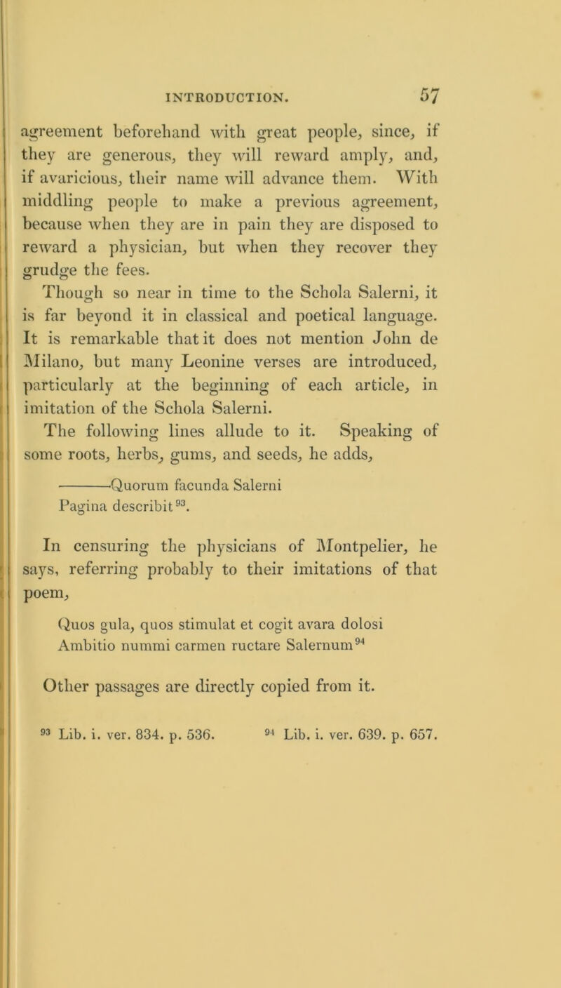 as^reement beforeliaiul with great people, since, if they are generous, they will reward amply, and, if avaricious, their name will advance them. With middling people to make a previous agreement, because when they are in pain they are disposed to reward a physician, but when they recover they grudge tlie fees. Though so near in time to the Schola Salerni, it is far beyond it in classical and poetical language. It is remarkable that it does not mention John de IMilano, but many Leonine verses are introduced, particularly at the beginning of each article, in imitation of the Schola Salerni. The following lines allude to it. Speaking of some roots, herbs, gums, and seeds, he adds, Quorum facunda Salerni Pagina describit®^. In censuring the ])hysicians of IMontpelier, he says, referring probably to their imitations of that poem, (iuos gula, quos stimulat et cogit avara dolosi Ambitio nummi carmen ructare Salernum®'* Other passages are directly copied from it.