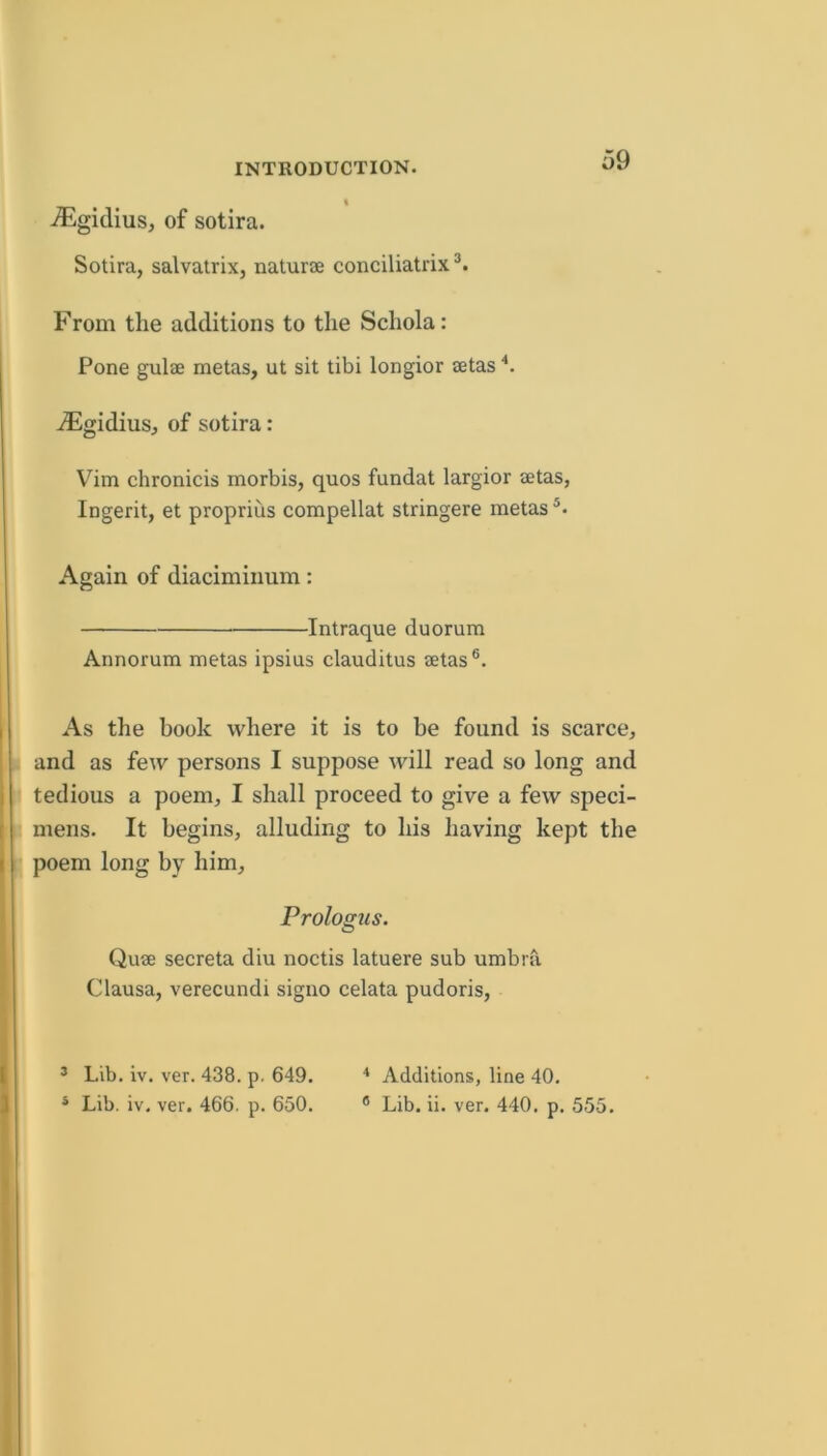 .(Egidius, of sotira. Sotira, salvairix, naturae conciliatrix From the additions to the Schola: Pone gulae metas, ut sit tibi longior aetas ■*. ^Flgidius, of sotira: V^im chronicis morbis, quos fundat largior aetas, Ingerit, et proprius compellat stringere metas Again of diaciminum: Intraque duorum Annorum metas ipsius clauditus aetas®. As the book where it is to be found is scarce, and as few persons I suppose will read so long and tedious a poem, I shall proceed to give a few speci- mens. It begins, alluding to his having kept the poem long by him, Prologus. Quae secreta diu noctis latuere sub umbrfi Clausa, verecundi signo celata pudoris. ’ Lib. iv. ver. 438. p. 649. Additions, line 40.