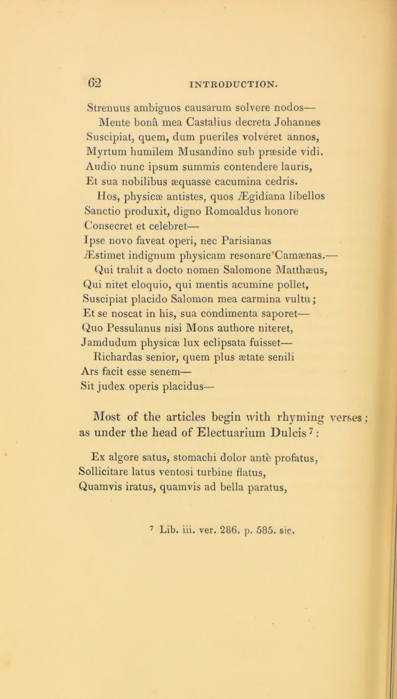 Strenuus ambiguos causarum solvere nodos— Mente bonil mea Castalius decreta Johannes Suscipiat, quern, dum pueriles volveret annos, Myrtum humilem Musandino sub prseside vidi. Audio nunc ipsum summis contendere lauris, Et sua nobilibus aequasse cacumina cedris. IIos, physicae andstes, quos iEgidiana libellos Sanctio produxit, digno Romoaldus honore Consecret et celebret— Ipse novo faveat operi, nec Parisianas iEstimet indignum pbysicam resonare*Camaenas.— Qui trahit a docto nomen Saloraone Matthaeus, Qui nitet eloquio, qui mentis acumine pollet, Suscipiat placido Salomon mea carmina vultu; Et se noscat in his, sua condimenta saporet— Quo Pessulanus nisi Mons authore niteret, Jamdudum physicae lux eclipsata fuisset— Richardas senior, quern plus aetate senili Ars facit esse senem— Sit judex operis placidus— ]\Iost of the articles begin with rhyming verses as under the head of Electuarium Dulcis ^: Ex algore satus, stomachi dolor ante profatus, Sollicitare latus ventosi turbine flatus, Quamvis iratus, quamvis ad bella paratus.