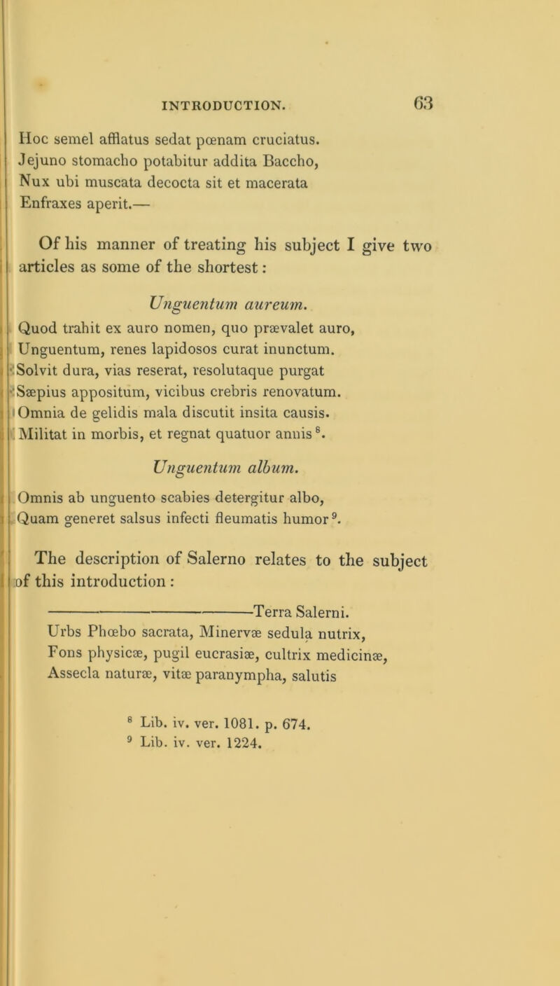 Hoc semel afflatus sedat pcenam cruciatus. Jejuno stomacho potabilur addita Baccho, Nux ubi muscata decocta sit et macerata Enfraxes aperit.— Of his manner of treating his subject I give two i articles as some of the shortest : UnguenUim aureum. I Quod trahit ex auro nomen, quo praevalet auro, j Unguentum, renes lapidosos curat inunctum. » ?Solvit dura, vias reserat, resolutaque purgat ( iSaepius appositum, vicibus crebris renovatum. 1 I Omnia de gelidis mala discutit insita causis. li ■ Militat in morbis, et regnat quatuor annis®. I Unguentum album. I Omnis ab unguento scabies detergitur albo, I Quam generet salsus infecti fleumatis humor®. ' The description of Salerno relates to the subject t ;of this introduction : Terra Salerni. Urbs Phoebo sacrata, Minervge sedula nutrix, Eons physicae, pugil eucrasiae, cultrix medicinae, Assecla naturae, vitae paranympha, salutis ® Lib. iv. ver. 1081. p. 674. ® Lib. iv. ver. 1224.