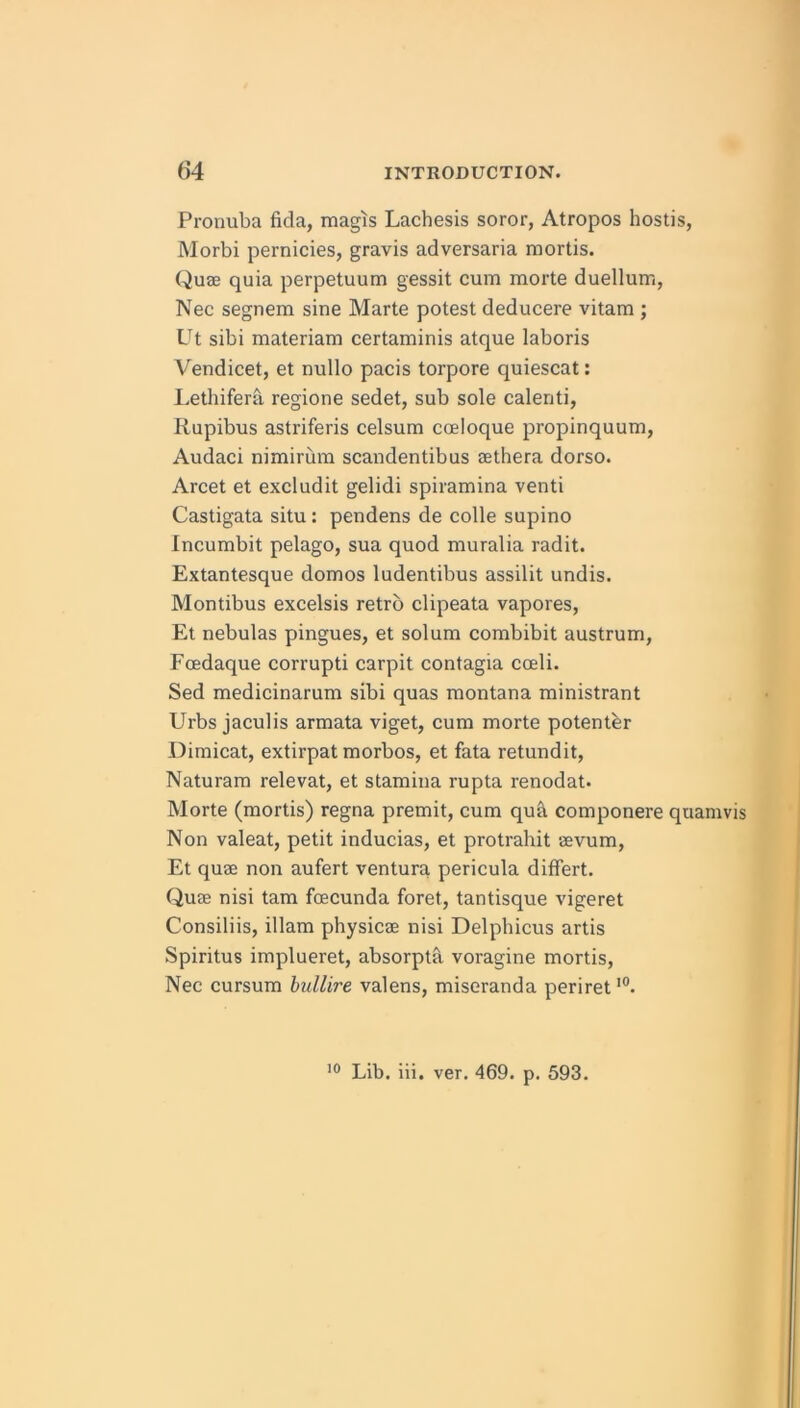 Pronuba fida, magis Lachesis soror, Atropos hostis, Morbi pernicies, gravis adversaria mortis. Quze quia perpetuum gessit cum morte duellum, Nec segnem sine Marte potest deducere vitam ; Ut sibi materiam certaminis atque laboris Vendicet, et nullo pacis torpore quiescat: Lethifera. regione sedet, sub sole calenti, Rupibus astriferis celsum coeloque propinquum, Audaci nimirum scandentibus sethera dorso. Arcet et excludit gelidi spiramina vend Castigata situ: pendens de colle supino Incumbit pelago, sua quod muralia radit. Extantesque domos ludentibus assilit undis. Montibus excelsis retro clipeata vapores, Et nebulas pingues, et solum combibit austrum, Fcedaque corrupt! carpit contagia coeli. Sed medicinarum sibi quas raontana ministrant Urbs jaculis armata viget, cum morte potenter Diraicat, extirpat morbos, et fata retundit, Naturam relevat, et stamina rupta renodat. Morte (mortis) regna premit, cum qu& componere quamvis Non valeat, petit inducias, et protrahit aevum, Et quae non aufert ventura pericula differt. Quae nisi tam foecunda foret, tantisque vigeret Consiliis, illam physicae nisi Delphicus artis Spiritus implueret, absorpta voragine mortis, Nec cursum hullire valens, miseranda periret