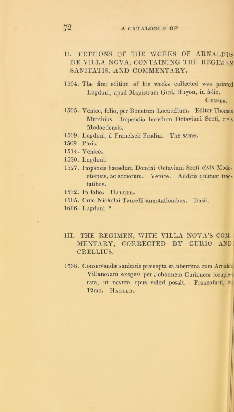 II. EDITIONS OF THE WORKS OF ARNALDUS DE VILLA NOVA, CONTAINING THE REGIMEN SANITATIS, AND COMMENTARY. 1504. The first edition of his works collected was printed Lugduni, apud Magistrum Guil. Hugon, in folio. Gesner. 1505. Venice, folio, per Bonetum Locatellum. Editor Thomas Murchius. Impendio horedum Octaviani Scoti, civis Modoetiensis. 1509. Lugduni, a Francisco Fradin. The same. 1509. Paris. 1514. Venice. 1520. Lugduni. 1527. Impensis hasredum Domini Octaviani Scoti civis Modo- etiensis, ac sociorum. Venice. Additis quatuor trac- tatibus. 1532. In folio. Haller. 1585. Cum Nicholai Taurelli annotationibus. Basil. 1686. Lugduni.* III. THE REGIMEN, WITH VILLA NOVA’S COM- MENTARY, CORRECTED BY CURIO AND CRELLIUS. 1538. Conservandaa sanitatis praecepta saluberrima cum Arnaldil Villanovani exegesi per Johannem Curionem locuple-» tata, ut novum opus videri possit. Francofurti, iiu 12mo. Haller.