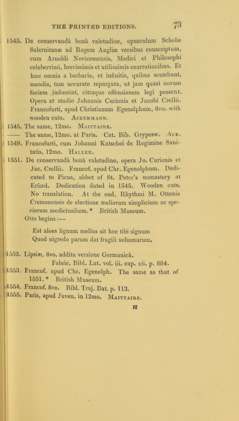 1545. De conservand^ bonS, valetudine, opusculum Scholaj Salernitanae ad Regem Angliae versibus consciiptum, cum Arnoldi Novicomensis, Medici et Philosophi celeberrimi, brevissimis et utilissimis enarrationibus. Et haec omnia a barbaric, et infinitis, quibus scatebant, mendis, tarn accurate repurgata, ut jam quasi novam faciem induerint, citraque offensionem legi possent. Opera et studio Johannis Curionis et Jacobi Crellii. Francofurti, apud Christianum Egenolphum, 8vo. with wooden cuts. Ackermann. 1545. The same, 12mo. Maittaire. The same, 12mo. at Paris. Cat. Bib. Grypesw. Ack. 1549. Francofurti, cum Johanni Katschei de Regimine Sani- tatis, 12mo. Haller. 1551. De conservanda boni valetudine, opera Jo. Curionis et Jac. Crellii. Francof. apud Chr. Egenolphum. Dedi- cated to Picus, abbot of St. Peter’s monastery at Erford. Dedication dated in 1545. Wooden cuts. No translation. At the end, Rhythmi M. Ottonis Cremonensis de electione meliorum simplicium ac spe- ciorum medicinalium. * British Museum. Otto begins;— Est aloes lignum melius sit hoc tibi signum Quod nigredo parum dat fragili subamarum. 1552. LipsiEE, 8vo. addita versione Germanic^. Fabric. Bibl. Lat. vol. iii. cap. xii. p. 884. 1553. Francof. apud Chr. Egenolph. The same as that of 1551.* British Museum. 1554. Francof. 8vo. Bibl. Traj. Bat. p. 113. 1555. Paris, apud Juven. in 12mo. Maittaire. H