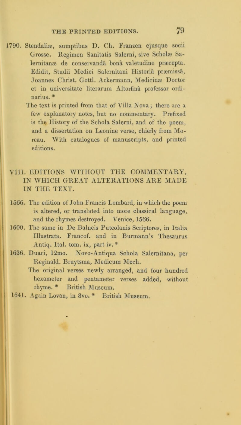 1790. Stendaliae, sumptibus D. Ch. Franzen ejusque socii Grosse. llegimen Sanitatis Salerni, sive Scholai Sa- lernitanae de conseivanda bon<\ valetudine praecepta. Edidit, Studii Medici Salernitani Historic praemiss^, Joannes Christ, Gotti. Ackermann, Medicinae Doctor et in universitate literarum Altorfina professor ordi- narius. * The text is printed from that of Villa Nova; there are a few explanatory notes, but no commentary. Prefixed is the History of the Schola Salerni, and of the poem, and a dissertation on Leonine verse, chiefly from Mo- reau. With catalogues of manuscripts, and printed editions. VIII. EDITIONS WITHOUT THE COMMENTARY, IN WHICH GREAT ALTERATIONS ARE MADE IN THE TEXT. 1566. The edition of John Francis Lombard, in which the poem is altered, or translated into more classical language, and the rhymes destroyed. Venice, 1566. I 1600. The same in De Balneis Puteolanis Scriptores, in Italia Illustrata. Francof. and in Burmann’s Thesaurus Antiq. Ital. tom. ix, part iv. * ! 1636. Duaci, 12mo. Novo-Antiqua Schola Salernitana, per Reginald. Bruytsma, Medicum Mech. The original verses newly arranged, and four hundred hexameter and pentameter verses added, without rhyme. * British Museum. I 1641. Again Lovan, in 8vo. * British Museum.