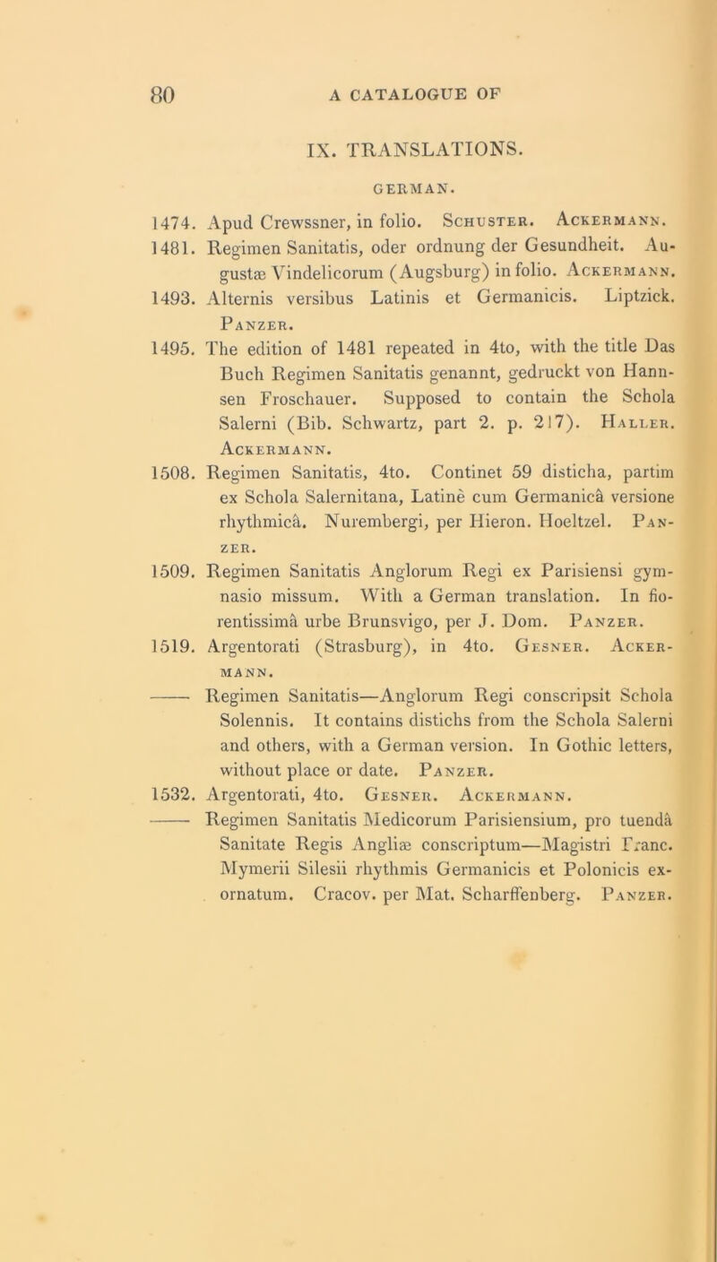 IX. TRANSLATIONS. GERMAN. 1474. Apud Crewssner, in folio. Schuster. Ackerm.ann. 1481. Regimen Sanitatis, Oder ordnung der Gesundheit. Au- gust® Vindelicorum (Augsburg) in folio. Ackermann. 1493. Alternis versibus Latinis et Germanicis. Liptzick. Panzer. 1495. The edition of 1481 repeated in 4to, with the title Das Buch Regimen Sanitatis genannt, gedruckt von Hann- sen Froschauer. Supposed to contain the Schola Salerni (Bib. Schwartz, part 2. p. 217). FIaluer. Ackermann. 1508. Regimen Sanitatis, 4to. Continet 59 disticha, partim ex Schola Salernitana, Latine cum Germanica versione rhythmich. Nurembergi, per Hieron. lloeltzel. Pan- zer. 1509. Regimen Sanitatis Anglorum Regi ex Parisiensi gym- nasio missum. With a German translation. In fio- rentissima urbe Brunsvigo, per J. Dom. Panzer. 1519. Argentorati (Strasburg), in 4to. Gesner. Acker- mann. Regimen Sanitatis—Anglorum Regi conscripsit Schola Solennis. It contains distichs from the Schola Salerni and others, with a German version. In Gothic letters, without place or date. Panzer. 1532. Argentorati, 4to. Gesner. Ackermann. Regimen Sanitatis Medicorum Parisiensium, pro tuenda Sanitate Regis Angli® conscriptum—Magistri Franc. Mymerii Silesii rhythmis Germanicis et Polonicis ex- ornatum. Cracov. per Mat. Scharffenberg. Panzer.