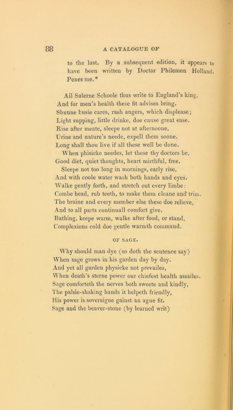 to tlie last. By a subsequent edition, it appears to have been written by Doctor Philemon Holland. Penes me.* All Salerne Schoole thus write to England’s king, And for men’s health these fit advises bring. Shunne busie cares, rash angers, which displease; Light supping, little drinke, doe cause great ease. Rise after meate, sleepe not at afternoone. Urine and nature’s neede, expell them soone. Long shall thou live if all these well be done. When phisicke needes, let these thy doctors be, Good diet, quiet thoughts, heart mirthful, free. Sleepe not too long in mornings, early rise. And with coole water wash both hands and eyes.' Walke gently forth, and stretch out every limbe; Combe head, rub teeth, to make them cleane and'trim. The braine and every member else these doe relieve. And to all parts continuall comfort give. Bathing, keepe warm, walke after food, or stand. Complexions cold doe gentle warmth command. OF SAGE. Why should man dye (so doth the sentence say) When sage grows in his garden day by day. And yet all garden physicke not prevailes. When death’s sterne power our chiefest health assailes. Sage comforteth the nerves both sweete and kindly. The palsie-shaking hands it helpeth friendly, His power is soveraigne gainst an ague fit. Sage and the beaver-stone (by learned writ)