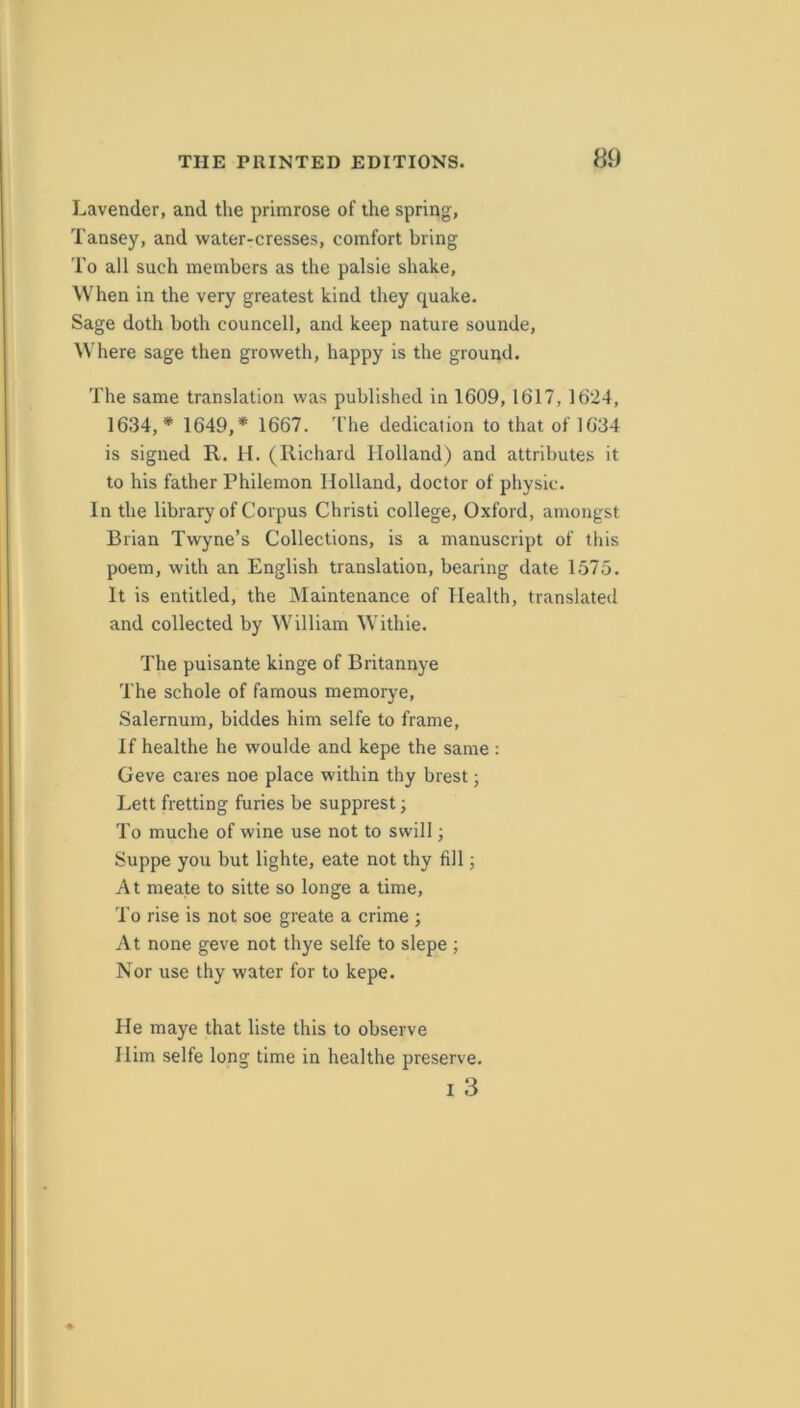 Lavender, and the primrose of the spring, Tansey, and water-cresses, comfort bring To all such members as the palsie shake. When in the very greatest kind they quake. Sage doth both councell, and keep nature sounde, Where sage then groweth, happy is the ground. The same translation was published in 1609, 1617, 1624, 1634,* 1649,* 1667. 'I'he dedication to that of 1634 is signed R. II. (Richard Holland) and attributes it to his father Philemon Holland, doctor of physic. In the library of Corpus Christi college, Oxford, amongst Brian Twyne’s Collections, is a manuscript of this poem, with an English translation, bearing date 1575. It is entitled, the Maintenance of Health, translated and collected by William Withie. The puisante kinge of Britannye The schole of famous memorye, Salernum, biddes him selfe to frame. If healthe he woulde and kepe the same : Geve cares noe place within thy brest; Lett fretting furies be supprest; To muche of wine use not to swill; Suppe you but lighte, eate not thy fill; At meate to sitte so longe a time. To rise is not soe greate a crime ; At none geve not thye selfe to slepe ; Nor use thy water for to kepe. He maye that liste this to observe Him selfe long time in healthe preserve. I 3