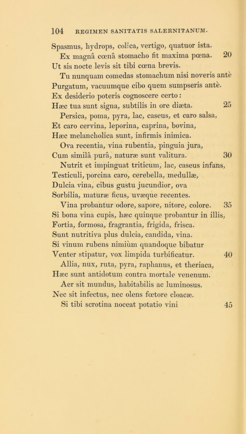 Spasmus, hydrops, colica, vertigo, quatuor ista. Ex magma coena stomacho fit maxima poena. 20 Ut sis nocte levis sit tibi coena brevis. Tu nunquam comedas stomachum nisi noveris ante Purgatum, vacuumque cibo quern sumpseris ante. Ex desiderio poteris cognoscere certo: Haec tua sunt signa, subtilis in ore diaeta. 25 Persica, pom a, pyra, lac, caseus, et caro salsa, Et caro cervina, leporina, caprina, bovina, Haec melancbolica sunt, infirmis inimica. Ova recentia, vina rubentia, pinguia jura. Cum simila pura, naturae sunt valitura. 30 Nutrit et impinguat triticum, lac, caseus infans, Testiculi, porcina caro, cerebella, medullae, Dulcia vina, cibus gustu jucundior, ova Sorbilia, maturae ficus, uvaeque recentes. Vina probantur odore, sapore, nitore, colore. 35 Si bona vina cupis, baec quinque probantur in illis, Fortia, formosa, fragrantia, frigida, frisca. Sunt nutritiva plus dulcia, Candida, vina. Si vinum rubens nimium quandoque bibatur Venter stipatur, vox limpida turbificatur. 40 Allia, nux, ruta, pyra, rapbanus, et tberiaca, Haec sunt antidotum contra mortale venenum. Aer sit mundus, babitabilis ac luminosus. Nec sit infectus, nec olens foetore cloacae. Si tibi scrotina noceat potatio vini 45